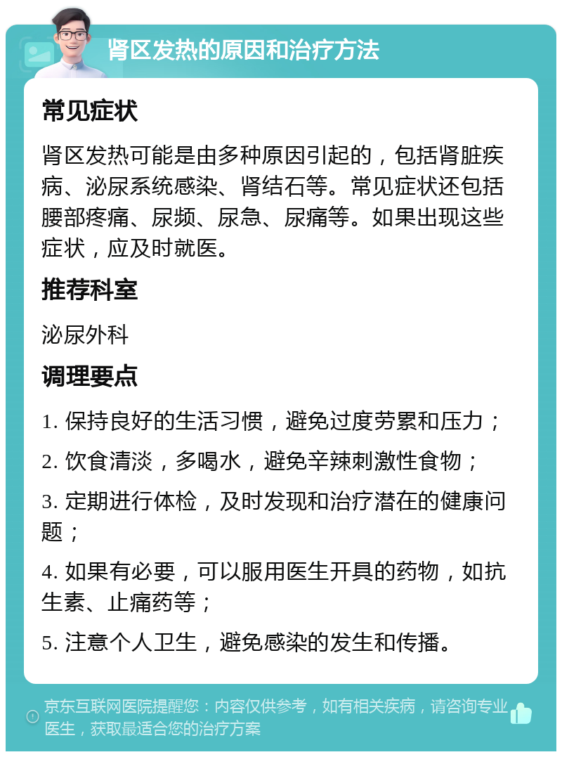 肾区发热的原因和治疗方法 常见症状 肾区发热可能是由多种原因引起的，包括肾脏疾病、泌尿系统感染、肾结石等。常见症状还包括腰部疼痛、尿频、尿急、尿痛等。如果出现这些症状，应及时就医。 推荐科室 泌尿外科 调理要点 1. 保持良好的生活习惯，避免过度劳累和压力； 2. 饮食清淡，多喝水，避免辛辣刺激性食物； 3. 定期进行体检，及时发现和治疗潜在的健康问题； 4. 如果有必要，可以服用医生开具的药物，如抗生素、止痛药等； 5. 注意个人卫生，避免感染的发生和传播。