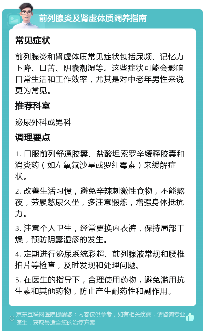 前列腺炎及肾虚体质调养指南 常见症状 前列腺炎和肾虚体质常见症状包括尿频、记忆力下降、口苦、阴囊潮湿等。这些症状可能会影响日常生活和工作效率，尤其是对中老年男性来说更为常见。 推荐科室 泌尿外科或男科 调理要点 1. 口服前列舒通胶囊、盐酸坦索罗辛缓释胶囊和消炎药（如左氧氟沙星或罗红霉素）来缓解症状。 2. 改善生活习惯，避免辛辣刺激性食物，不能熬夜，劳累憋尿久坐，多注意锻炼，增强身体抵抗力。 3. 注意个人卫生，经常更换内衣裤，保持局部干燥，预防阴囊湿疹的发生。 4. 定期进行泌尿系统彩超、前列腺液常规和腰椎拍片等检查，及时发现和处理问题。 5. 在医生的指导下，合理使用药物，避免滥用抗生素和其他药物，防止产生耐药性和副作用。