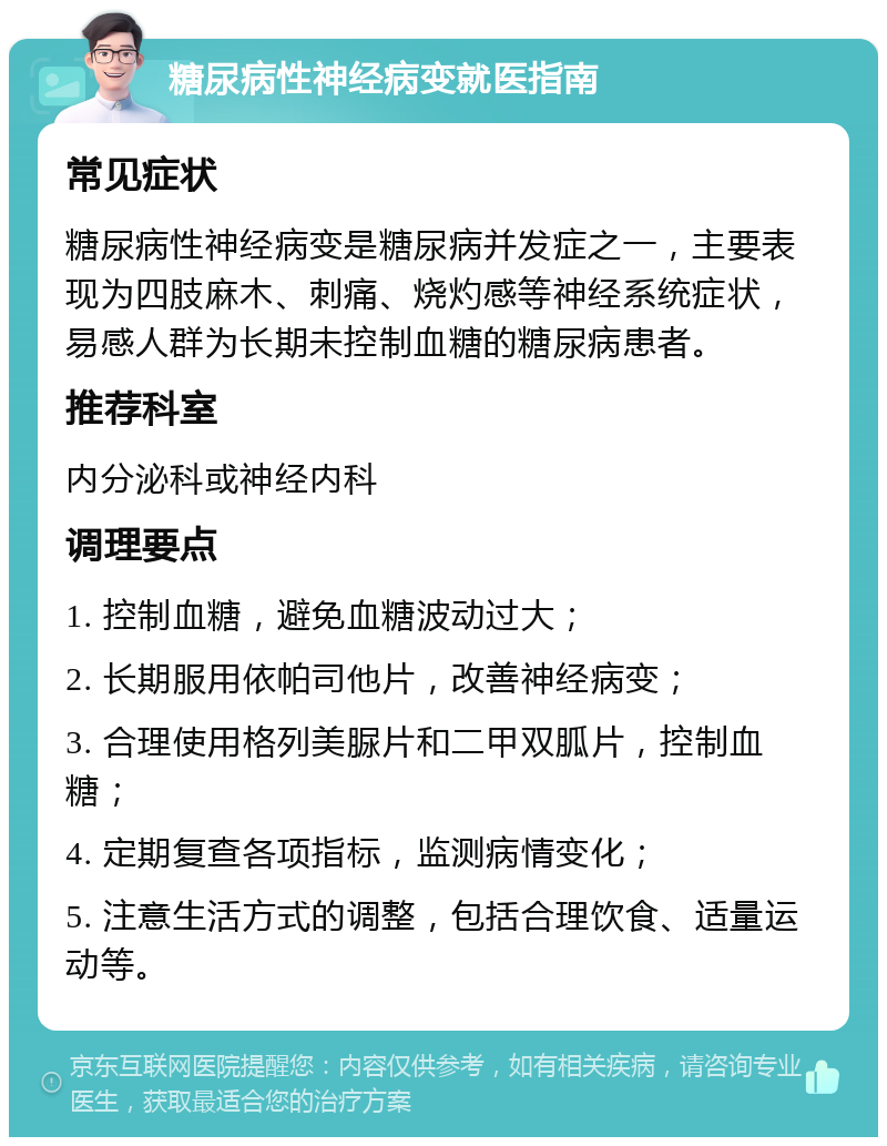 糖尿病性神经病变就医指南 常见症状 糖尿病性神经病变是糖尿病并发症之一，主要表现为四肢麻木、刺痛、烧灼感等神经系统症状，易感人群为长期未控制血糖的糖尿病患者。 推荐科室 内分泌科或神经内科 调理要点 1. 控制血糖，避免血糖波动过大； 2. 长期服用依帕司他片，改善神经病变； 3. 合理使用格列美脲片和二甲双胍片，控制血糖； 4. 定期复查各项指标，监测病情变化； 5. 注意生活方式的调整，包括合理饮食、适量运动等。