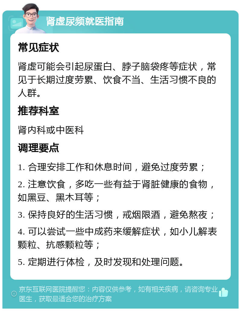 肾虚尿频就医指南 常见症状 肾虚可能会引起尿蛋白、脖子脑袋疼等症状，常见于长期过度劳累、饮食不当、生活习惯不良的人群。 推荐科室 肾内科或中医科 调理要点 1. 合理安排工作和休息时间，避免过度劳累； 2. 注意饮食，多吃一些有益于肾脏健康的食物，如黑豆、黑木耳等； 3. 保持良好的生活习惯，戒烟限酒，避免熬夜； 4. 可以尝试一些中成药来缓解症状，如小儿解表颗粒、抗感颗粒等； 5. 定期进行体检，及时发现和处理问题。