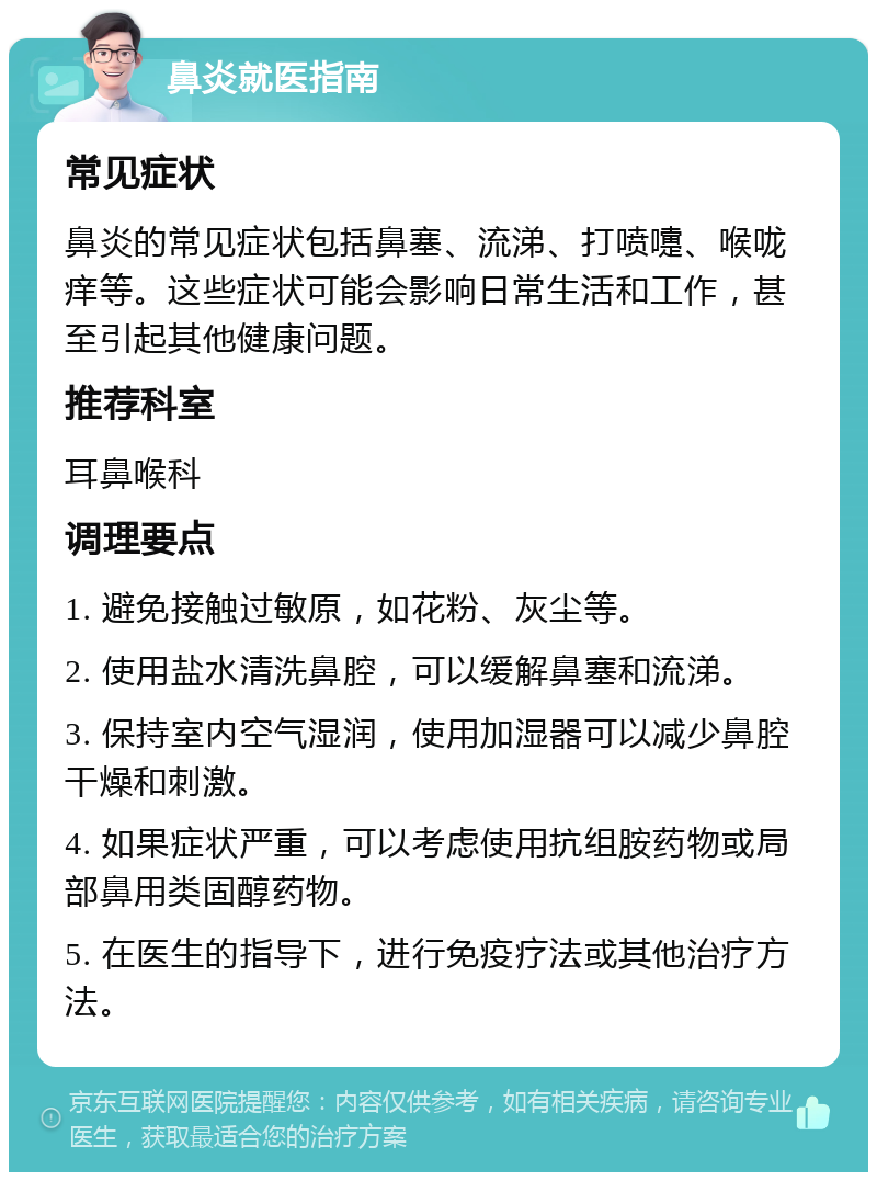 鼻炎就医指南 常见症状 鼻炎的常见症状包括鼻塞、流涕、打喷嚏、喉咙痒等。这些症状可能会影响日常生活和工作，甚至引起其他健康问题。 推荐科室 耳鼻喉科 调理要点 1. 避免接触过敏原，如花粉、灰尘等。 2. 使用盐水清洗鼻腔，可以缓解鼻塞和流涕。 3. 保持室内空气湿润，使用加湿器可以减少鼻腔干燥和刺激。 4. 如果症状严重，可以考虑使用抗组胺药物或局部鼻用类固醇药物。 5. 在医生的指导下，进行免疫疗法或其他治疗方法。