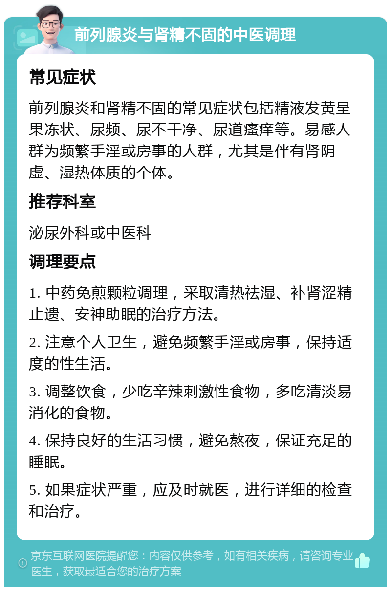 前列腺炎与肾精不固的中医调理 常见症状 前列腺炎和肾精不固的常见症状包括精液发黄呈果冻状、尿频、尿不干净、尿道瘙痒等。易感人群为频繁手淫或房事的人群，尤其是伴有肾阴虚、湿热体质的个体。 推荐科室 泌尿外科或中医科 调理要点 1. 中药免煎颗粒调理，采取清热祛湿、补肾涩精止遗、安神助眠的治疗方法。 2. 注意个人卫生，避免频繁手淫或房事，保持适度的性生活。 3. 调整饮食，少吃辛辣刺激性食物，多吃清淡易消化的食物。 4. 保持良好的生活习惯，避免熬夜，保证充足的睡眠。 5. 如果症状严重，应及时就医，进行详细的检查和治疗。