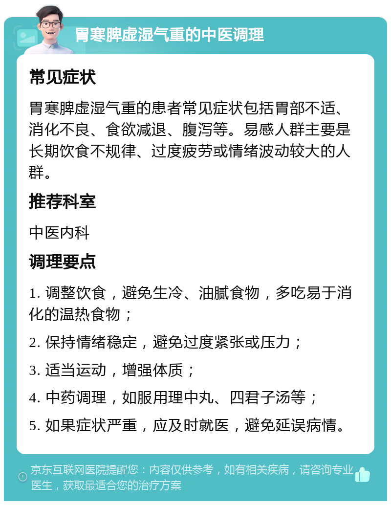 胃寒脾虚湿气重的中医调理 常见症状 胃寒脾虚湿气重的患者常见症状包括胃部不适、消化不良、食欲减退、腹泻等。易感人群主要是长期饮食不规律、过度疲劳或情绪波动较大的人群。 推荐科室 中医内科 调理要点 1. 调整饮食，避免生冷、油腻食物，多吃易于消化的温热食物； 2. 保持情绪稳定，避免过度紧张或压力； 3. 适当运动，增强体质； 4. 中药调理，如服用理中丸、四君子汤等； 5. 如果症状严重，应及时就医，避免延误病情。