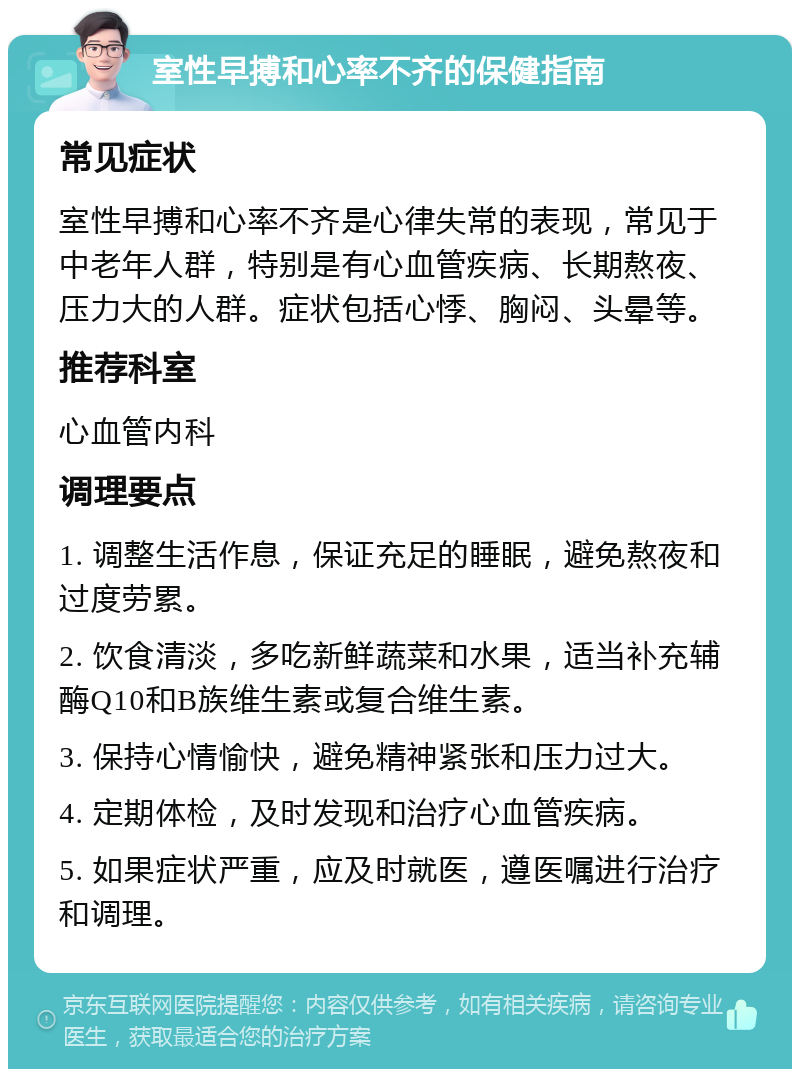 室性早搏和心率不齐的保健指南 常见症状 室性早搏和心率不齐是心律失常的表现，常见于中老年人群，特别是有心血管疾病、长期熬夜、压力大的人群。症状包括心悸、胸闷、头晕等。 推荐科室 心血管内科 调理要点 1. 调整生活作息，保证充足的睡眠，避免熬夜和过度劳累。 2. 饮食清淡，多吃新鲜蔬菜和水果，适当补充辅酶Q10和B族维生素或复合维生素。 3. 保持心情愉快，避免精神紧张和压力过大。 4. 定期体检，及时发现和治疗心血管疾病。 5. 如果症状严重，应及时就医，遵医嘱进行治疗和调理。