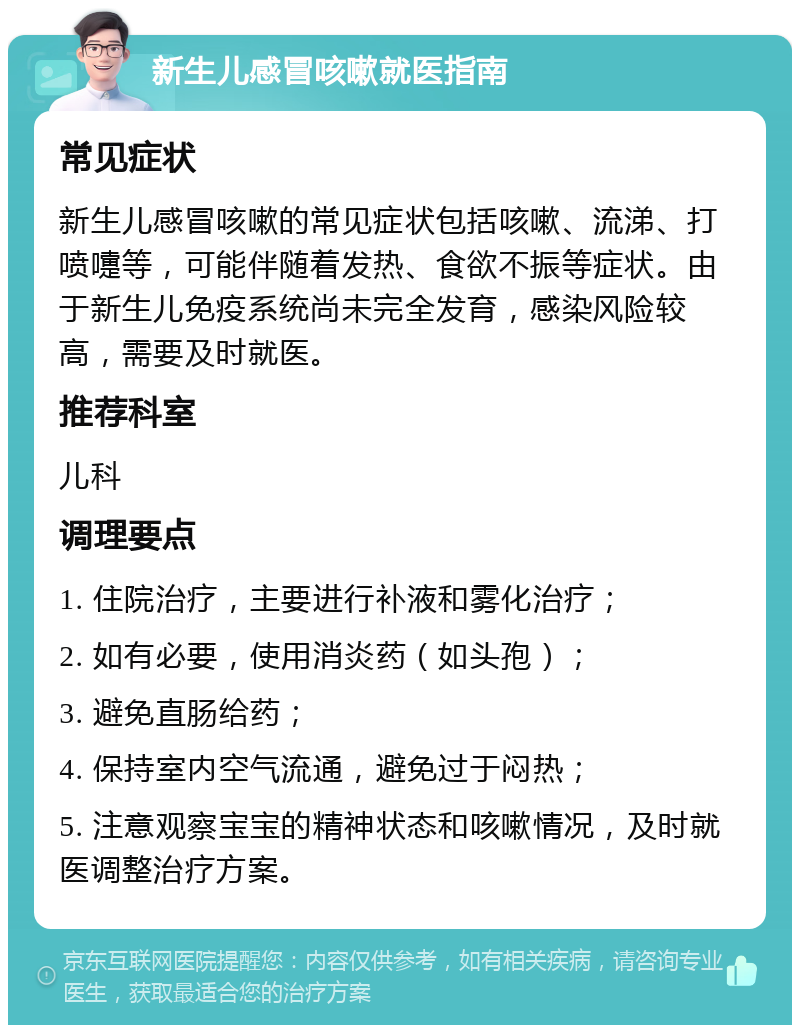 新生儿感冒咳嗽就医指南 常见症状 新生儿感冒咳嗽的常见症状包括咳嗽、流涕、打喷嚏等，可能伴随着发热、食欲不振等症状。由于新生儿免疫系统尚未完全发育，感染风险较高，需要及时就医。 推荐科室 儿科 调理要点 1. 住院治疗，主要进行补液和雾化治疗； 2. 如有必要，使用消炎药（如头孢）； 3. 避免直肠给药； 4. 保持室内空气流通，避免过于闷热； 5. 注意观察宝宝的精神状态和咳嗽情况，及时就医调整治疗方案。