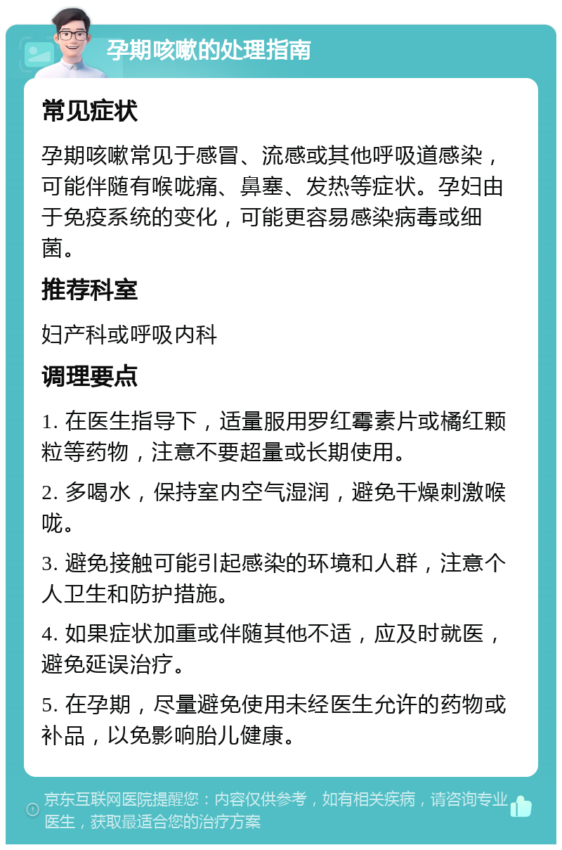 孕期咳嗽的处理指南 常见症状 孕期咳嗽常见于感冒、流感或其他呼吸道感染，可能伴随有喉咙痛、鼻塞、发热等症状。孕妇由于免疫系统的变化，可能更容易感染病毒或细菌。 推荐科室 妇产科或呼吸内科 调理要点 1. 在医生指导下，适量服用罗红霉素片或橘红颗粒等药物，注意不要超量或长期使用。 2. 多喝水，保持室内空气湿润，避免干燥刺激喉咙。 3. 避免接触可能引起感染的环境和人群，注意个人卫生和防护措施。 4. 如果症状加重或伴随其他不适，应及时就医，避免延误治疗。 5. 在孕期，尽量避免使用未经医生允许的药物或补品，以免影响胎儿健康。