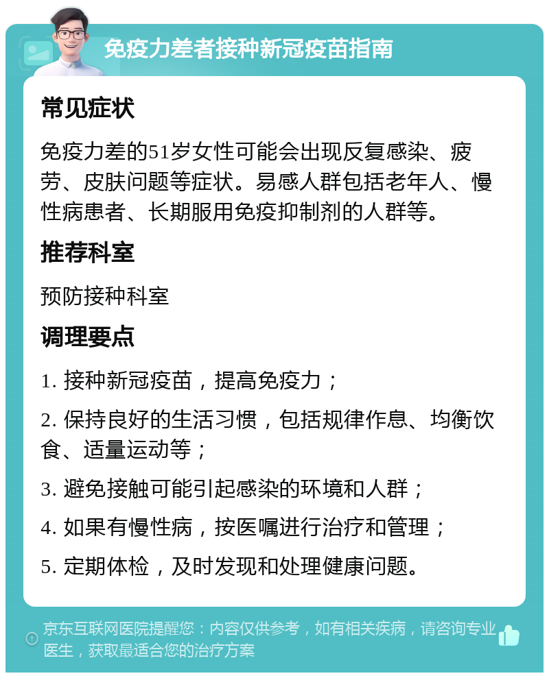 免疫力差者接种新冠疫苗指南 常见症状 免疫力差的51岁女性可能会出现反复感染、疲劳、皮肤问题等症状。易感人群包括老年人、慢性病患者、长期服用免疫抑制剂的人群等。 推荐科室 预防接种科室 调理要点 1. 接种新冠疫苗，提高免疫力； 2. 保持良好的生活习惯，包括规律作息、均衡饮食、适量运动等； 3. 避免接触可能引起感染的环境和人群； 4. 如果有慢性病，按医嘱进行治疗和管理； 5. 定期体检，及时发现和处理健康问题。