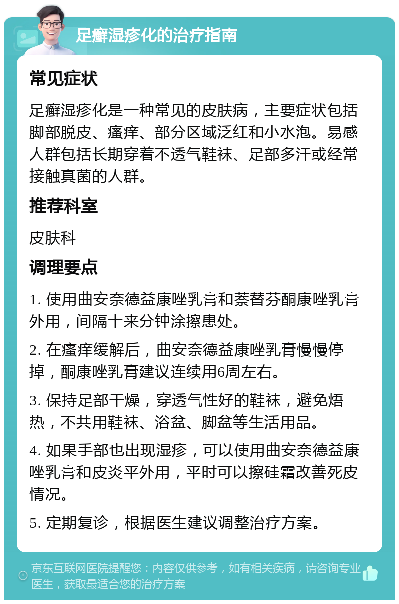 足癣湿疹化的治疗指南 常见症状 足癣湿疹化是一种常见的皮肤病，主要症状包括脚部脱皮、瘙痒、部分区域泛红和小水泡。易感人群包括长期穿着不透气鞋袜、足部多汗或经常接触真菌的人群。 推荐科室 皮肤科 调理要点 1. 使用曲安奈德益康唑乳膏和萘替芬酮康唑乳膏外用，间隔十来分钟涂擦患处。 2. 在瘙痒缓解后，曲安奈德益康唑乳膏慢慢停掉，酮康唑乳膏建议连续用6周左右。 3. 保持足部干燥，穿透气性好的鞋袜，避免焐热，不共用鞋袜、浴盆、脚盆等生活用品。 4. 如果手部也出现湿疹，可以使用曲安奈德益康唑乳膏和皮炎平外用，平时可以擦硅霜改善死皮情况。 5. 定期复诊，根据医生建议调整治疗方案。