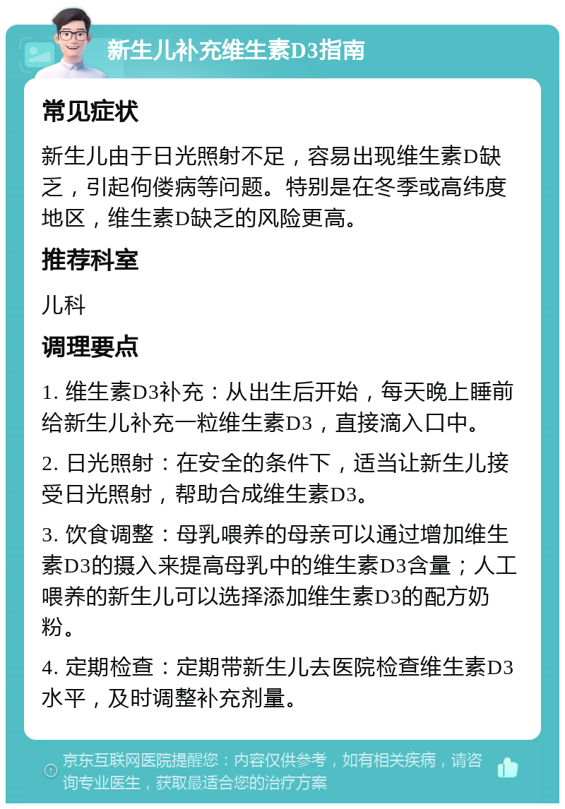 新生儿补充维生素D3指南 常见症状 新生儿由于日光照射不足，容易出现维生素D缺乏，引起佝偻病等问题。特别是在冬季或高纬度地区，维生素D缺乏的风险更高。 推荐科室 儿科 调理要点 1. 维生素D3补充：从出生后开始，每天晚上睡前给新生儿补充一粒维生素D3，直接滴入口中。 2. 日光照射：在安全的条件下，适当让新生儿接受日光照射，帮助合成维生素D3。 3. 饮食调整：母乳喂养的母亲可以通过增加维生素D3的摄入来提高母乳中的维生素D3含量；人工喂养的新生儿可以选择添加维生素D3的配方奶粉。 4. 定期检查：定期带新生儿去医院检查维生素D3水平，及时调整补充剂量。