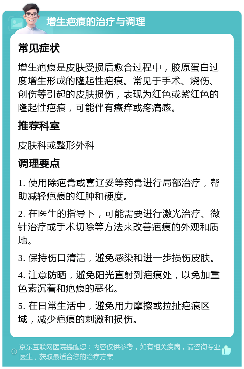 增生疤痕的治疗与调理 常见症状 增生疤痕是皮肤受损后愈合过程中，胶原蛋白过度增生形成的隆起性疤痕。常见于手术、烧伤、创伤等引起的皮肤损伤，表现为红色或紫红色的隆起性疤痕，可能伴有瘙痒或疼痛感。 推荐科室 皮肤科或整形外科 调理要点 1. 使用除疤膏或喜辽妥等药膏进行局部治疗，帮助减轻疤痕的红肿和硬度。 2. 在医生的指导下，可能需要进行激光治疗、微针治疗或手术切除等方法来改善疤痕的外观和质地。 3. 保持伤口清洁，避免感染和进一步损伤皮肤。 4. 注意防晒，避免阳光直射到疤痕处，以免加重色素沉着和疤痕的恶化。 5. 在日常生活中，避免用力摩擦或拉扯疤痕区域，减少疤痕的刺激和损伤。