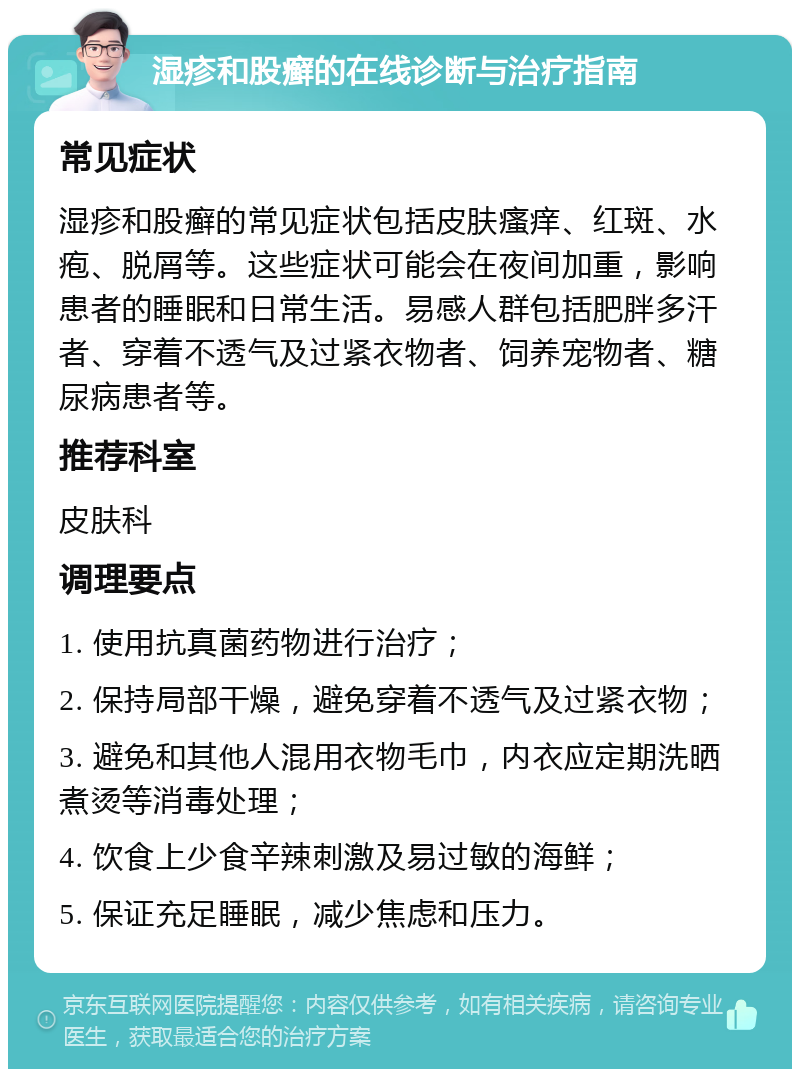 湿疹和股癣的在线诊断与治疗指南 常见症状 湿疹和股癣的常见症状包括皮肤瘙痒、红斑、水疱、脱屑等。这些症状可能会在夜间加重，影响患者的睡眠和日常生活。易感人群包括肥胖多汗者、穿着不透气及过紧衣物者、饲养宠物者、糖尿病患者等。 推荐科室 皮肤科 调理要点 1. 使用抗真菌药物进行治疗； 2. 保持局部干燥，避免穿着不透气及过紧衣物； 3. 避免和其他人混用衣物毛巾，内衣应定期洗晒煮烫等消毒处理； 4. 饮食上少食辛辣刺激及易过敏的海鲜； 5. 保证充足睡眠，减少焦虑和压力。