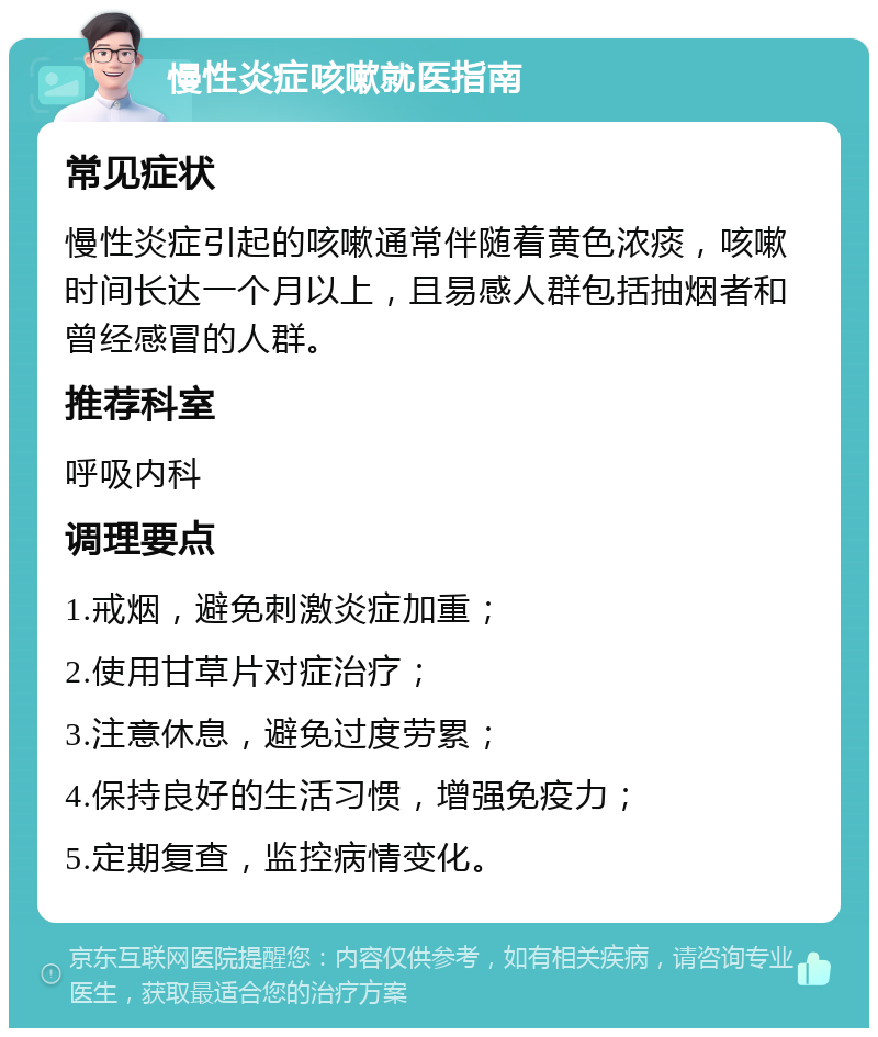 慢性炎症咳嗽就医指南 常见症状 慢性炎症引起的咳嗽通常伴随着黄色浓痰，咳嗽时间长达一个月以上，且易感人群包括抽烟者和曾经感冒的人群。 推荐科室 呼吸内科 调理要点 1.戒烟，避免刺激炎症加重； 2.使用甘草片对症治疗； 3.注意休息，避免过度劳累； 4.保持良好的生活习惯，增强免疫力； 5.定期复查，监控病情变化。