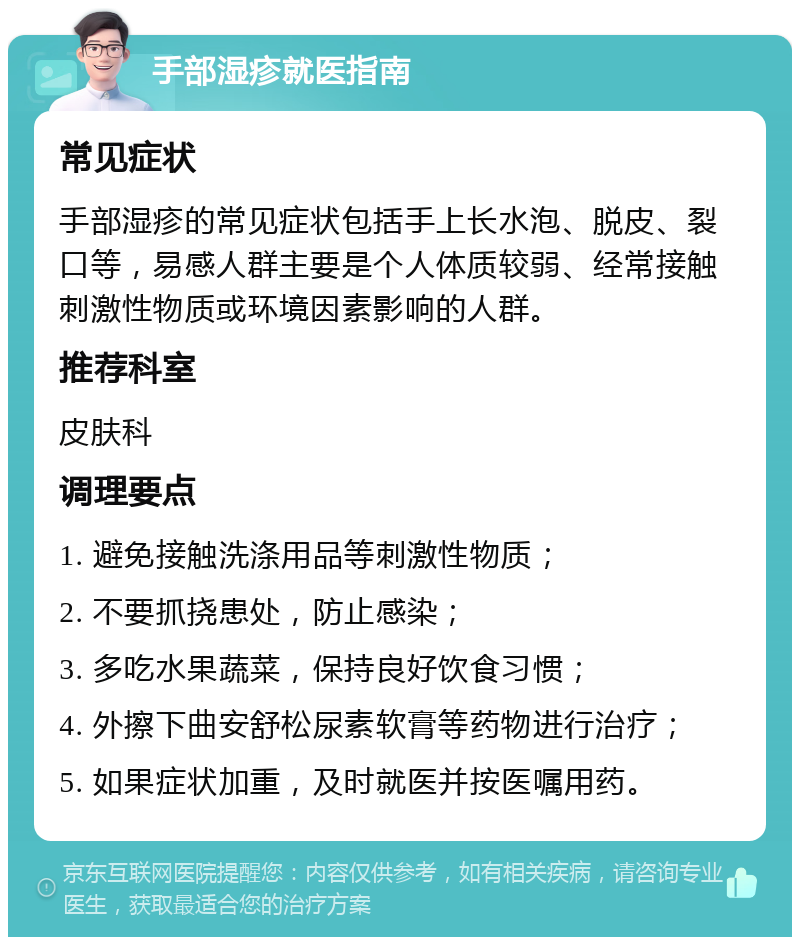 手部湿疹就医指南 常见症状 手部湿疹的常见症状包括手上长水泡、脱皮、裂口等，易感人群主要是个人体质较弱、经常接触刺激性物质或环境因素影响的人群。 推荐科室 皮肤科 调理要点 1. 避免接触洗涤用品等刺激性物质； 2. 不要抓挠患处，防止感染； 3. 多吃水果蔬菜，保持良好饮食习惯； 4. 外擦下曲安舒松尿素软膏等药物进行治疗； 5. 如果症状加重，及时就医并按医嘱用药。