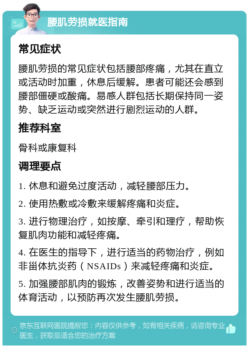 腰肌劳损就医指南 常见症状 腰肌劳损的常见症状包括腰部疼痛，尤其在直立或活动时加重，休息后缓解。患者可能还会感到腰部僵硬或酸痛。易感人群包括长期保持同一姿势、缺乏运动或突然进行剧烈运动的人群。 推荐科室 骨科或康复科 调理要点 1. 休息和避免过度活动，减轻腰部压力。 2. 使用热敷或冷敷来缓解疼痛和炎症。 3. 进行物理治疗，如按摩、牵引和理疗，帮助恢复肌肉功能和减轻疼痛。 4. 在医生的指导下，进行适当的药物治疗，例如非甾体抗炎药（NSAIDs）来减轻疼痛和炎症。 5. 加强腰部肌肉的锻炼，改善姿势和进行适当的体育活动，以预防再次发生腰肌劳损。