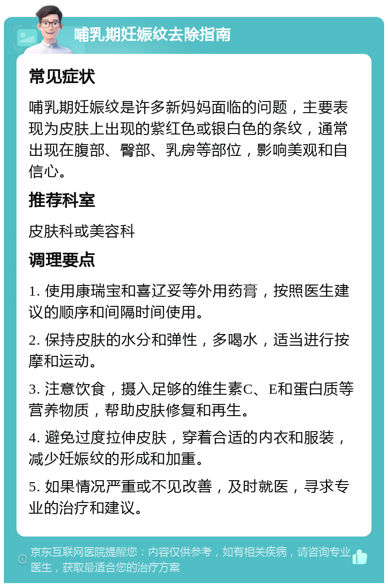 哺乳期妊娠纹去除指南 常见症状 哺乳期妊娠纹是许多新妈妈面临的问题，主要表现为皮肤上出现的紫红色或银白色的条纹，通常出现在腹部、臀部、乳房等部位，影响美观和自信心。 推荐科室 皮肤科或美容科 调理要点 1. 使用康瑞宝和喜辽妥等外用药膏，按照医生建议的顺序和间隔时间使用。 2. 保持皮肤的水分和弹性，多喝水，适当进行按摩和运动。 3. 注意饮食，摄入足够的维生素C、E和蛋白质等营养物质，帮助皮肤修复和再生。 4. 避免过度拉伸皮肤，穿着合适的内衣和服装，减少妊娠纹的形成和加重。 5. 如果情况严重或不见改善，及时就医，寻求专业的治疗和建议。