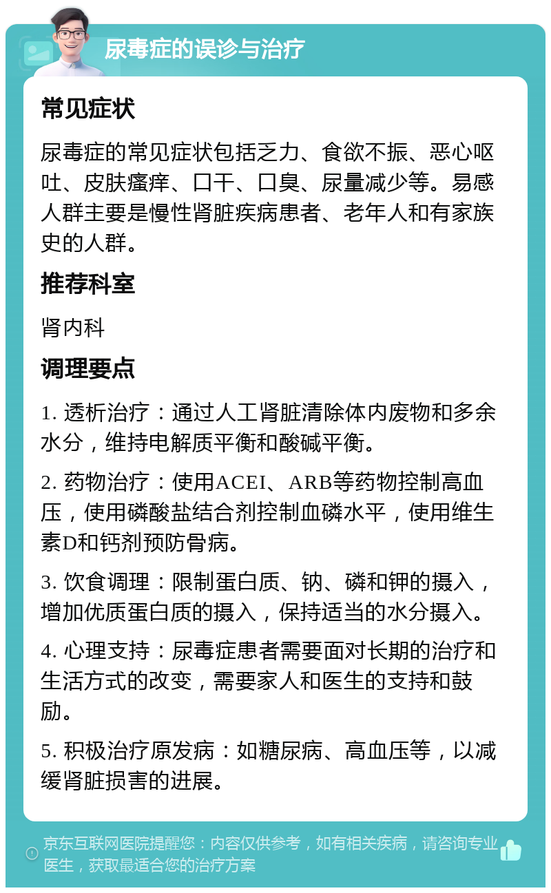 尿毒症的误诊与治疗 常见症状 尿毒症的常见症状包括乏力、食欲不振、恶心呕吐、皮肤瘙痒、口干、口臭、尿量减少等。易感人群主要是慢性肾脏疾病患者、老年人和有家族史的人群。 推荐科室 肾内科 调理要点 1. 透析治疗：通过人工肾脏清除体内废物和多余水分，维持电解质平衡和酸碱平衡。 2. 药物治疗：使用ACEI、ARB等药物控制高血压，使用磷酸盐结合剂控制血磷水平，使用维生素D和钙剂预防骨病。 3. 饮食调理：限制蛋白质、钠、磷和钾的摄入，增加优质蛋白质的摄入，保持适当的水分摄入。 4. 心理支持：尿毒症患者需要面对长期的治疗和生活方式的改变，需要家人和医生的支持和鼓励。 5. 积极治疗原发病：如糖尿病、高血压等，以减缓肾脏损害的进展。