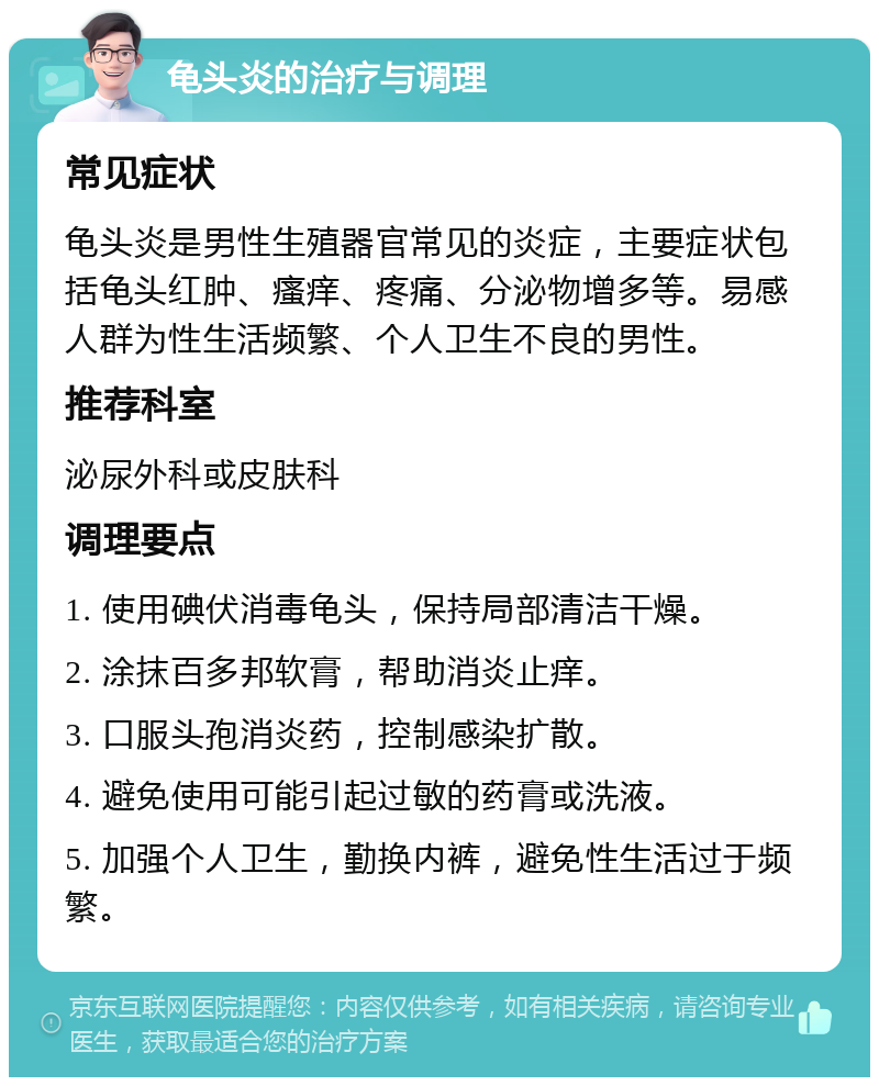 龟头炎的治疗与调理 常见症状 龟头炎是男性生殖器官常见的炎症，主要症状包括龟头红肿、瘙痒、疼痛、分泌物增多等。易感人群为性生活频繁、个人卫生不良的男性。 推荐科室 泌尿外科或皮肤科 调理要点 1. 使用碘伏消毒龟头，保持局部清洁干燥。 2. 涂抹百多邦软膏，帮助消炎止痒。 3. 口服头孢消炎药，控制感染扩散。 4. 避免使用可能引起过敏的药膏或洗液。 5. 加强个人卫生，勤换内裤，避免性生活过于频繁。