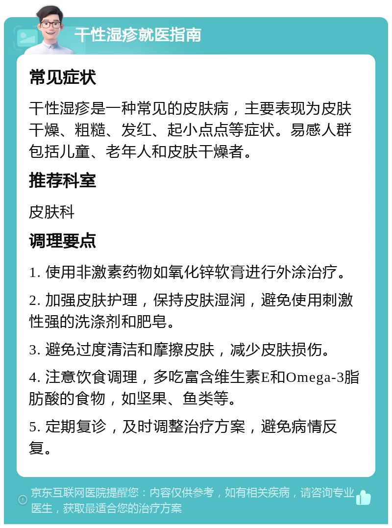 干性湿疹就医指南 常见症状 干性湿疹是一种常见的皮肤病，主要表现为皮肤干燥、粗糙、发红、起小点点等症状。易感人群包括儿童、老年人和皮肤干燥者。 推荐科室 皮肤科 调理要点 1. 使用非激素药物如氧化锌软膏进行外涂治疗。 2. 加强皮肤护理，保持皮肤湿润，避免使用刺激性强的洗涤剂和肥皂。 3. 避免过度清洁和摩擦皮肤，减少皮肤损伤。 4. 注意饮食调理，多吃富含维生素E和Omega-3脂肪酸的食物，如坚果、鱼类等。 5. 定期复诊，及时调整治疗方案，避免病情反复。