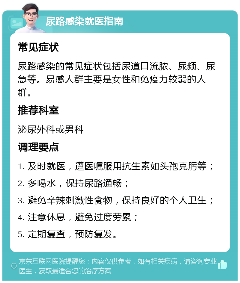 尿路感染就医指南 常见症状 尿路感染的常见症状包括尿道口流脓、尿频、尿急等。易感人群主要是女性和免疫力较弱的人群。 推荐科室 泌尿外科或男科 调理要点 1. 及时就医，遵医嘱服用抗生素如头孢克肟等； 2. 多喝水，保持尿路通畅； 3. 避免辛辣刺激性食物，保持良好的个人卫生； 4. 注意休息，避免过度劳累； 5. 定期复查，预防复发。