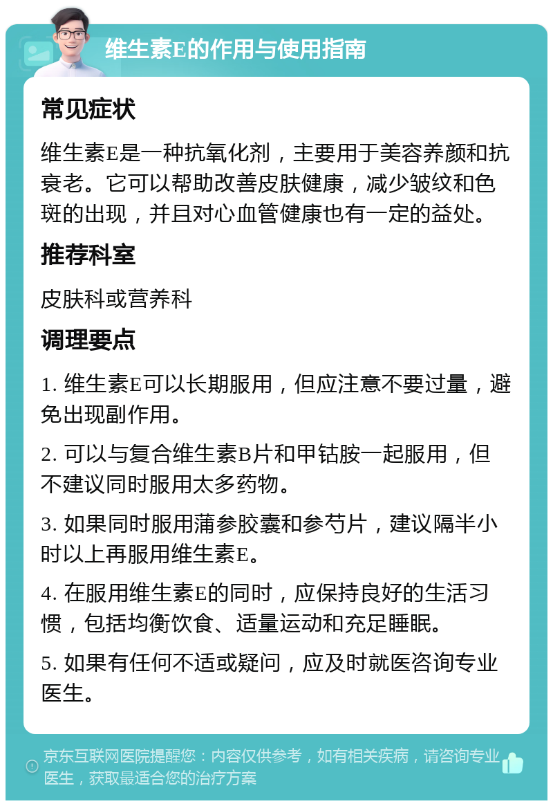 维生素E的作用与使用指南 常见症状 维生素E是一种抗氧化剂，主要用于美容养颜和抗衰老。它可以帮助改善皮肤健康，减少皱纹和色斑的出现，并且对心血管健康也有一定的益处。 推荐科室 皮肤科或营养科 调理要点 1. 维生素E可以长期服用，但应注意不要过量，避免出现副作用。 2. 可以与复合维生素B片和甲钴胺一起服用，但不建议同时服用太多药物。 3. 如果同时服用蒲参胶囊和参芍片，建议隔半小时以上再服用维生素E。 4. 在服用维生素E的同时，应保持良好的生活习惯，包括均衡饮食、适量运动和充足睡眠。 5. 如果有任何不适或疑问，应及时就医咨询专业医生。