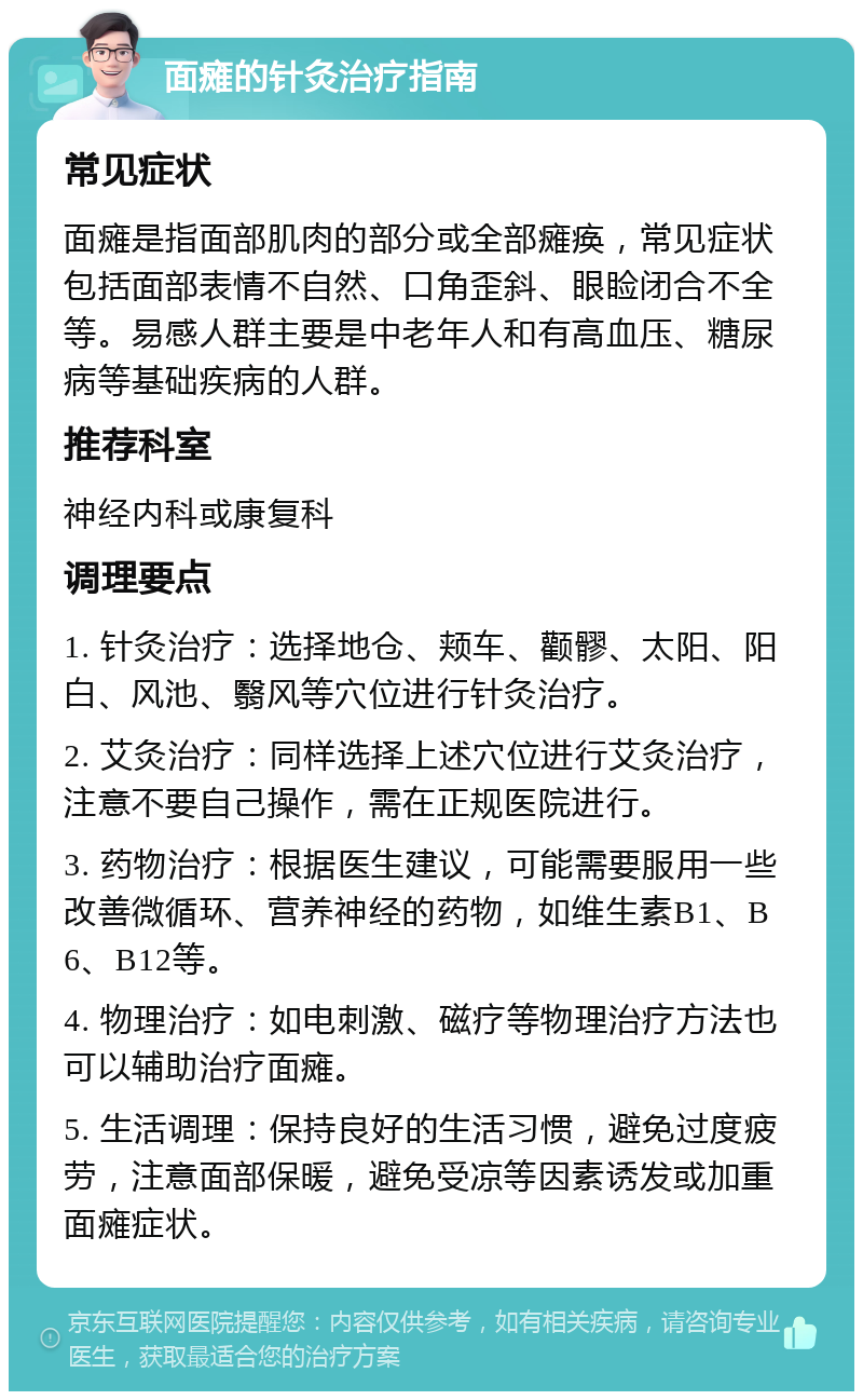 面瘫的针灸治疗指南 常见症状 面瘫是指面部肌肉的部分或全部瘫痪，常见症状包括面部表情不自然、口角歪斜、眼睑闭合不全等。易感人群主要是中老年人和有高血压、糖尿病等基础疾病的人群。 推荐科室 神经内科或康复科 调理要点 1. 针灸治疗：选择地仓、颊车、颧髎、太阳、阳白、风池、翳风等穴位进行针灸治疗。 2. 艾灸治疗：同样选择上述穴位进行艾灸治疗，注意不要自己操作，需在正规医院进行。 3. 药物治疗：根据医生建议，可能需要服用一些改善微循环、营养神经的药物，如维生素B1、B6、B12等。 4. 物理治疗：如电刺激、磁疗等物理治疗方法也可以辅助治疗面瘫。 5. 生活调理：保持良好的生活习惯，避免过度疲劳，注意面部保暖，避免受凉等因素诱发或加重面瘫症状。