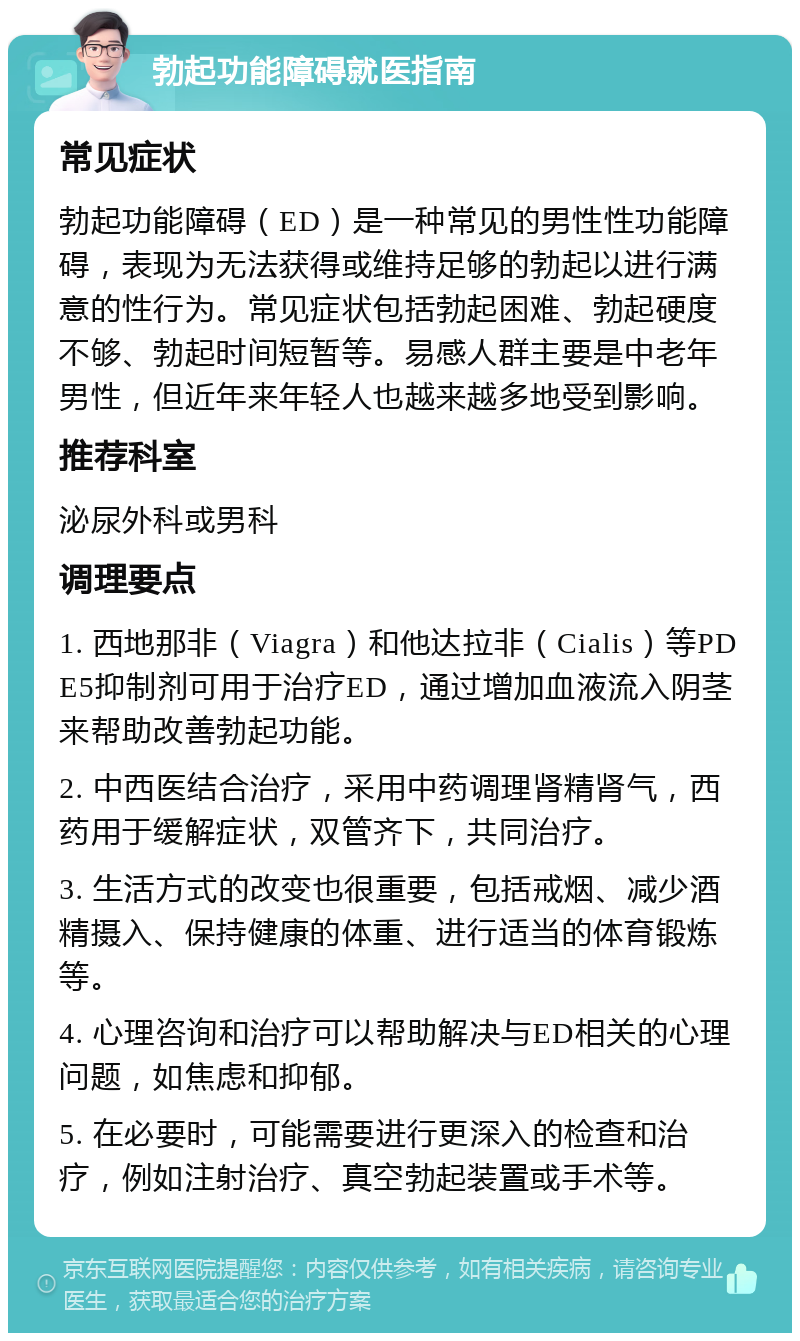 勃起功能障碍就医指南 常见症状 勃起功能障碍（ED）是一种常见的男性性功能障碍，表现为无法获得或维持足够的勃起以进行满意的性行为。常见症状包括勃起困难、勃起硬度不够、勃起时间短暂等。易感人群主要是中老年男性，但近年来年轻人也越来越多地受到影响。 推荐科室 泌尿外科或男科 调理要点 1. 西地那非（Viagra）和他达拉非（Cialis）等PDE5抑制剂可用于治疗ED，通过增加血液流入阴茎来帮助改善勃起功能。 2. 中西医结合治疗，采用中药调理肾精肾气，西药用于缓解症状，双管齐下，共同治疗。 3. 生活方式的改变也很重要，包括戒烟、减少酒精摄入、保持健康的体重、进行适当的体育锻炼等。 4. 心理咨询和治疗可以帮助解决与ED相关的心理问题，如焦虑和抑郁。 5. 在必要时，可能需要进行更深入的检查和治疗，例如注射治疗、真空勃起装置或手术等。