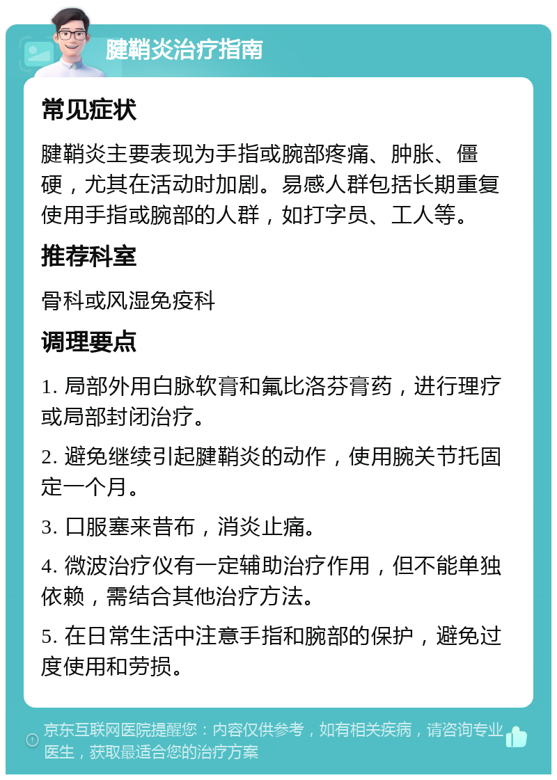 腱鞘炎治疗指南 常见症状 腱鞘炎主要表现为手指或腕部疼痛、肿胀、僵硬，尤其在活动时加剧。易感人群包括长期重复使用手指或腕部的人群，如打字员、工人等。 推荐科室 骨科或风湿免疫科 调理要点 1. 局部外用白脉软膏和氟比洛芬膏药，进行理疗或局部封闭治疗。 2. 避免继续引起腱鞘炎的动作，使用腕关节托固定一个月。 3. 口服塞来昔布，消炎止痛。 4. 微波治疗仪有一定辅助治疗作用，但不能单独依赖，需结合其他治疗方法。 5. 在日常生活中注意手指和腕部的保护，避免过度使用和劳损。