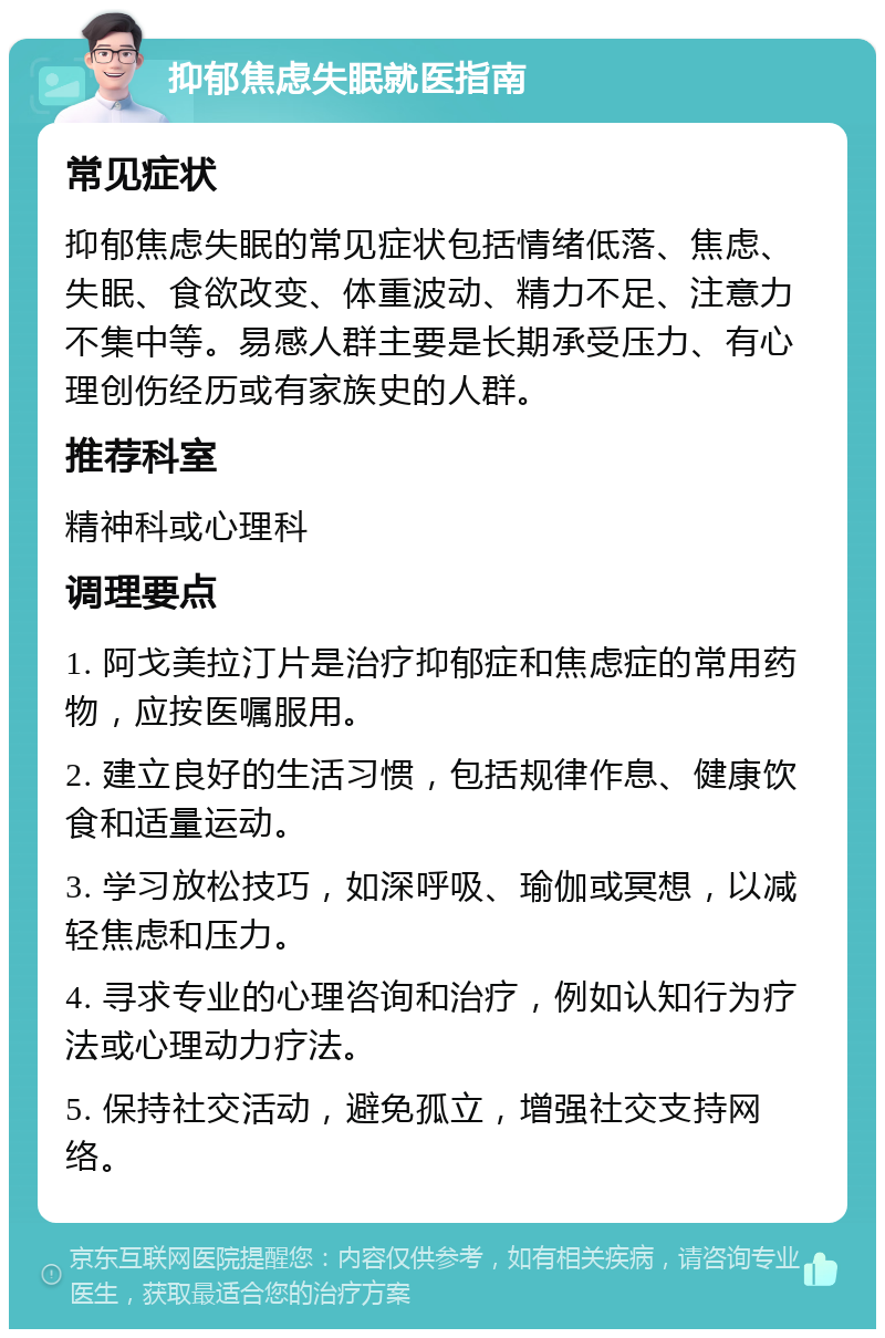 抑郁焦虑失眠就医指南 常见症状 抑郁焦虑失眠的常见症状包括情绪低落、焦虑、失眠、食欲改变、体重波动、精力不足、注意力不集中等。易感人群主要是长期承受压力、有心理创伤经历或有家族史的人群。 推荐科室 精神科或心理科 调理要点 1. 阿戈美拉汀片是治疗抑郁症和焦虑症的常用药物，应按医嘱服用。 2. 建立良好的生活习惯，包括规律作息、健康饮食和适量运动。 3. 学习放松技巧，如深呼吸、瑜伽或冥想，以减轻焦虑和压力。 4. 寻求专业的心理咨询和治疗，例如认知行为疗法或心理动力疗法。 5. 保持社交活动，避免孤立，增强社交支持网络。