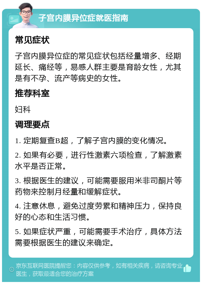 子宫内膜异位症就医指南 常见症状 子宫内膜异位症的常见症状包括经量增多、经期延长、痛经等，易感人群主要是育龄女性，尤其是有不孕、流产等病史的女性。 推荐科室 妇科 调理要点 1. 定期复查B超，了解子宫内膜的变化情况。 2. 如果有必要，进行性激素六项检查，了解激素水平是否正常。 3. 根据医生的建议，可能需要服用米非司酮片等药物来控制月经量和缓解症状。 4. 注意休息，避免过度劳累和精神压力，保持良好的心态和生活习惯。 5. 如果症状严重，可能需要手术治疗，具体方法需要根据医生的建议来确定。