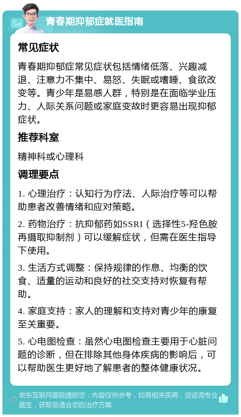 青春期抑郁症就医指南 常见症状 青春期抑郁症常见症状包括情绪低落、兴趣减退、注意力不集中、易怒、失眠或嗜睡、食欲改变等。青少年是易感人群，特别是在面临学业压力、人际关系问题或家庭变故时更容易出现抑郁症状。 推荐科室 精神科或心理科 调理要点 1. 心理治疗：认知行为疗法、人际治疗等可以帮助患者改善情绪和应对策略。 2. 药物治疗：抗抑郁药如SSRI（选择性5-羟色胺再摄取抑制剂）可以缓解症状，但需在医生指导下使用。 3. 生活方式调整：保持规律的作息、均衡的饮食、适量的运动和良好的社交支持对恢复有帮助。 4. 家庭支持：家人的理解和支持对青少年的康复至关重要。 5. 心电图检查：虽然心电图检查主要用于心脏问题的诊断，但在排除其他身体疾病的影响后，可以帮助医生更好地了解患者的整体健康状况。