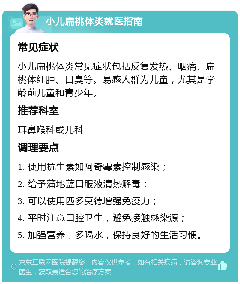 小儿扁桃体炎就医指南 常见症状 小儿扁桃体炎常见症状包括反复发热、咽痛、扁桃体红肿、口臭等。易感人群为儿童，尤其是学龄前儿童和青少年。 推荐科室 耳鼻喉科或儿科 调理要点 1. 使用抗生素如阿奇霉素控制感染； 2. 给予蒲地蓝口服液清热解毒； 3. 可以使用匹多莫德增强免疫力； 4. 平时注意口腔卫生，避免接触感染源； 5. 加强营养，多喝水，保持良好的生活习惯。