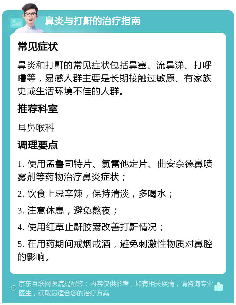 鼻炎与打鼾的治疗指南 常见症状 鼻炎和打鼾的常见症状包括鼻塞、流鼻涕、打呼噜等，易感人群主要是长期接触过敏原、有家族史或生活环境不佳的人群。 推荐科室 耳鼻喉科 调理要点 1. 使用孟鲁司特片、氯雷他定片、曲安奈德鼻喷雾剂等药物治疗鼻炎症状； 2. 饮食上忌辛辣，保持清淡，多喝水； 3. 注意休息，避免熬夜； 4. 使用红草止鼾胶囊改善打鼾情况； 5. 在用药期间戒烟戒酒，避免刺激性物质对鼻腔的影响。