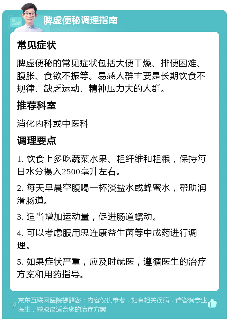 脾虚便秘调理指南 常见症状 脾虚便秘的常见症状包括大便干燥、排便困难、腹胀、食欲不振等。易感人群主要是长期饮食不规律、缺乏运动、精神压力大的人群。 推荐科室 消化内科或中医科 调理要点 1. 饮食上多吃蔬菜水果、粗纤维和粗粮，保持每日水分摄入2500毫升左右。 2. 每天早晨空腹喝一杯淡盐水或蜂蜜水，帮助润滑肠道。 3. 适当增加运动量，促进肠道蠕动。 4. 可以考虑服用思连康益生菌等中成药进行调理。 5. 如果症状严重，应及时就医，遵循医生的治疗方案和用药指导。