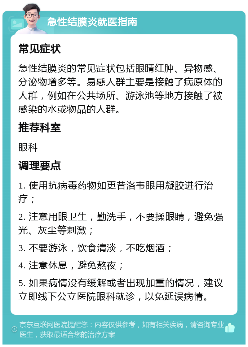 急性结膜炎就医指南 常见症状 急性结膜炎的常见症状包括眼睛红肿、异物感、分泌物增多等。易感人群主要是接触了病原体的人群，例如在公共场所、游泳池等地方接触了被感染的水或物品的人群。 推荐科室 眼科 调理要点 1. 使用抗病毒药物如更昔洛韦眼用凝胶进行治疗； 2. 注意用眼卫生，勤洗手，不要揉眼睛，避免强光、灰尘等刺激； 3. 不要游泳，饮食清淡，不吃烟酒； 4. 注意休息，避免熬夜； 5. 如果病情没有缓解或者出现加重的情况，建议立即线下公立医院眼科就诊，以免延误病情。