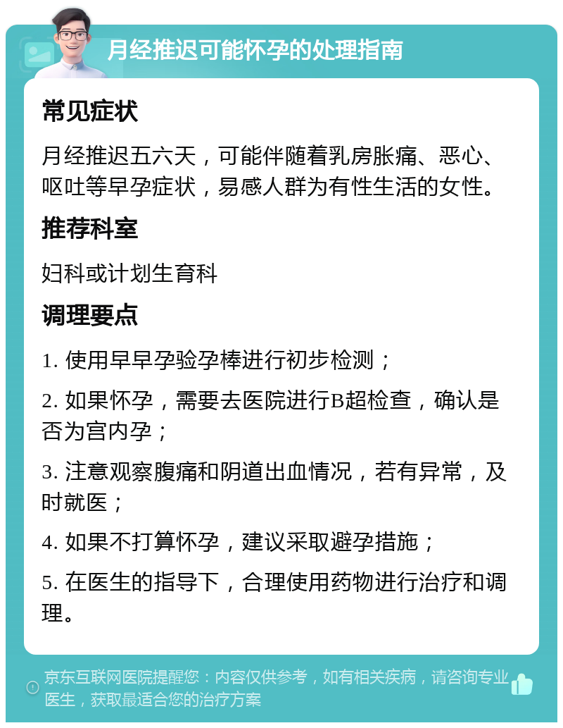 月经推迟可能怀孕的处理指南 常见症状 月经推迟五六天，可能伴随着乳房胀痛、恶心、呕吐等早孕症状，易感人群为有性生活的女性。 推荐科室 妇科或计划生育科 调理要点 1. 使用早早孕验孕棒进行初步检测； 2. 如果怀孕，需要去医院进行B超检查，确认是否为宫内孕； 3. 注意观察腹痛和阴道出血情况，若有异常，及时就医； 4. 如果不打算怀孕，建议采取避孕措施； 5. 在医生的指导下，合理使用药物进行治疗和调理。