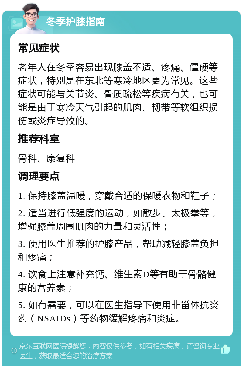 冬季护膝指南 常见症状 老年人在冬季容易出现膝盖不适、疼痛、僵硬等症状，特别是在东北等寒冷地区更为常见。这些症状可能与关节炎、骨质疏松等疾病有关，也可能是由于寒冷天气引起的肌肉、韧带等软组织损伤或炎症导致的。 推荐科室 骨科、康复科 调理要点 1. 保持膝盖温暖，穿戴合适的保暖衣物和鞋子； 2. 适当进行低强度的运动，如散步、太极拳等，增强膝盖周围肌肉的力量和灵活性； 3. 使用医生推荐的护膝产品，帮助减轻膝盖负担和疼痛； 4. 饮食上注意补充钙、维生素D等有助于骨骼健康的营养素； 5. 如有需要，可以在医生指导下使用非甾体抗炎药（NSAIDs）等药物缓解疼痛和炎症。