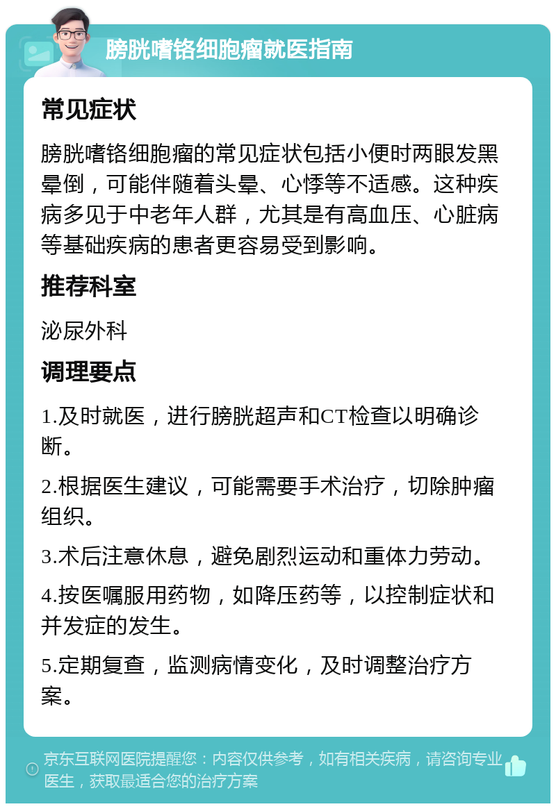 膀胱嗜铬细胞瘤就医指南 常见症状 膀胱嗜铬细胞瘤的常见症状包括小便时两眼发黑晕倒，可能伴随着头晕、心悸等不适感。这种疾病多见于中老年人群，尤其是有高血压、心脏病等基础疾病的患者更容易受到影响。 推荐科室 泌尿外科 调理要点 1.及时就医，进行膀胱超声和CT检查以明确诊断。 2.根据医生建议，可能需要手术治疗，切除肿瘤组织。 3.术后注意休息，避免剧烈运动和重体力劳动。 4.按医嘱服用药物，如降压药等，以控制症状和并发症的发生。 5.定期复查，监测病情变化，及时调整治疗方案。