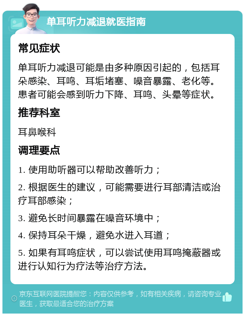 单耳听力减退就医指南 常见症状 单耳听力减退可能是由多种原因引起的，包括耳朵感染、耳鸣、耳垢堵塞、噪音暴露、老化等。患者可能会感到听力下降、耳鸣、头晕等症状。 推荐科室 耳鼻喉科 调理要点 1. 使用助听器可以帮助改善听力； 2. 根据医生的建议，可能需要进行耳部清洁或治疗耳部感染； 3. 避免长时间暴露在噪音环境中； 4. 保持耳朵干燥，避免水进入耳道； 5. 如果有耳鸣症状，可以尝试使用耳鸣掩蔽器或进行认知行为疗法等治疗方法。