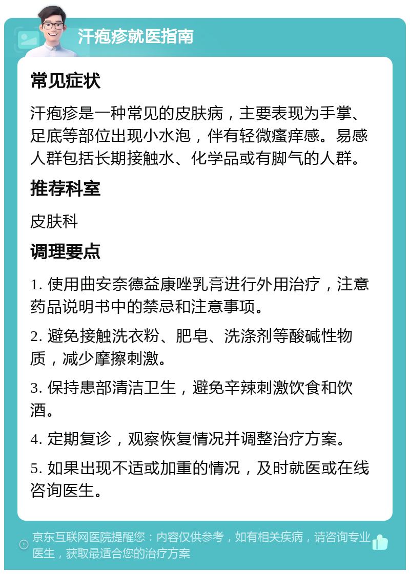 汗疱疹就医指南 常见症状 汗疱疹是一种常见的皮肤病，主要表现为手掌、足底等部位出现小水泡，伴有轻微瘙痒感。易感人群包括长期接触水、化学品或有脚气的人群。 推荐科室 皮肤科 调理要点 1. 使用曲安奈德益康唑乳膏进行外用治疗，注意药品说明书中的禁忌和注意事项。 2. 避免接触洗衣粉、肥皂、洗涤剂等酸碱性物质，减少摩擦刺激。 3. 保持患部清洁卫生，避免辛辣刺激饮食和饮酒。 4. 定期复诊，观察恢复情况并调整治疗方案。 5. 如果出现不适或加重的情况，及时就医或在线咨询医生。