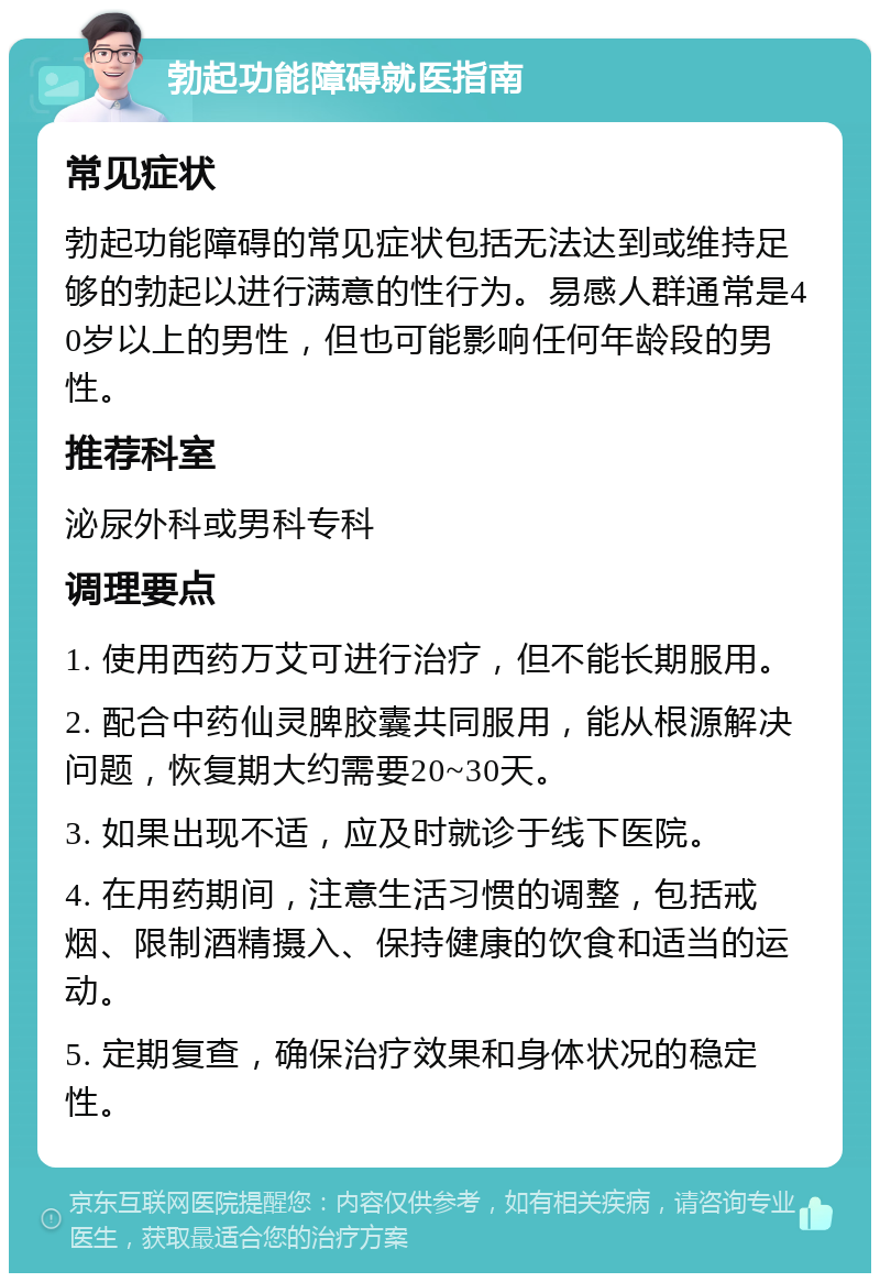 勃起功能障碍就医指南 常见症状 勃起功能障碍的常见症状包括无法达到或维持足够的勃起以进行满意的性行为。易感人群通常是40岁以上的男性，但也可能影响任何年龄段的男性。 推荐科室 泌尿外科或男科专科 调理要点 1. 使用西药万艾可进行治疗，但不能长期服用。 2. 配合中药仙灵脾胶囊共同服用，能从根源解决问题，恢复期大约需要20~30天。 3. 如果出现不适，应及时就诊于线下医院。 4. 在用药期间，注意生活习惯的调整，包括戒烟、限制酒精摄入、保持健康的饮食和适当的运动。 5. 定期复查，确保治疗效果和身体状况的稳定性。