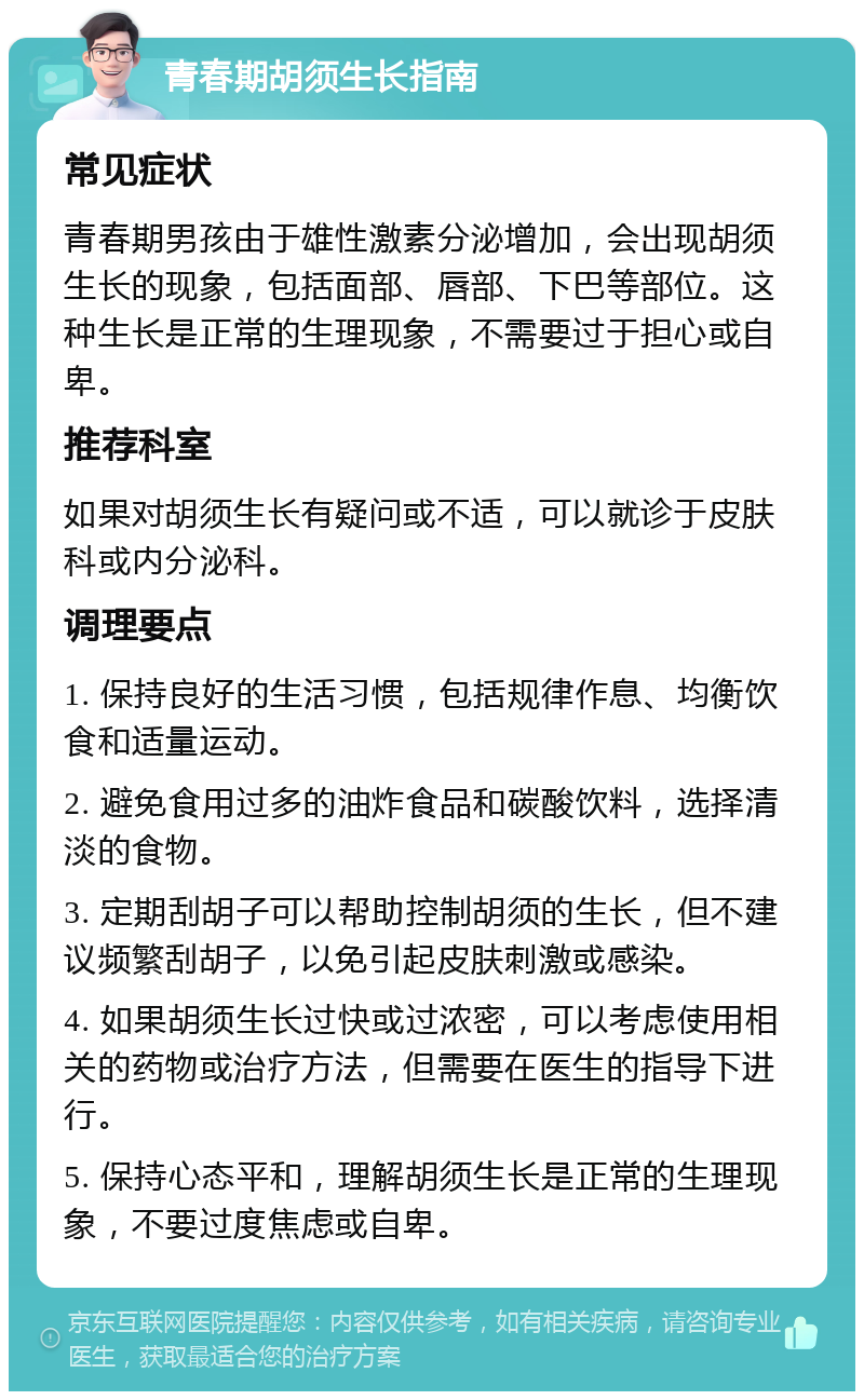 青春期胡须生长指南 常见症状 青春期男孩由于雄性激素分泌增加，会出现胡须生长的现象，包括面部、唇部、下巴等部位。这种生长是正常的生理现象，不需要过于担心或自卑。 推荐科室 如果对胡须生长有疑问或不适，可以就诊于皮肤科或内分泌科。 调理要点 1. 保持良好的生活习惯，包括规律作息、均衡饮食和适量运动。 2. 避免食用过多的油炸食品和碳酸饮料，选择清淡的食物。 3. 定期刮胡子可以帮助控制胡须的生长，但不建议频繁刮胡子，以免引起皮肤刺激或感染。 4. 如果胡须生长过快或过浓密，可以考虑使用相关的药物或治疗方法，但需要在医生的指导下进行。 5. 保持心态平和，理解胡须生长是正常的生理现象，不要过度焦虑或自卑。