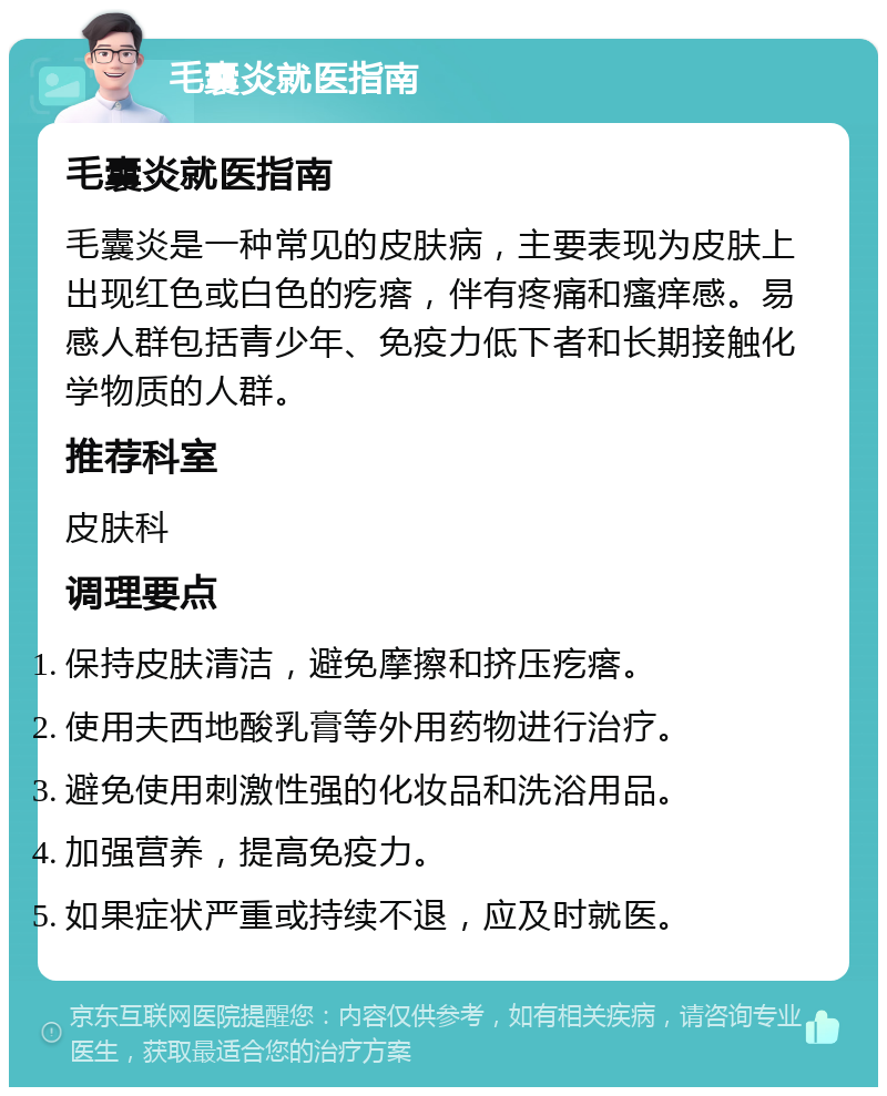 毛囊炎就医指南 毛囊炎就医指南 毛囊炎是一种常见的皮肤病，主要表现为皮肤上出现红色或白色的疙瘩，伴有疼痛和瘙痒感。易感人群包括青少年、免疫力低下者和长期接触化学物质的人群。 推荐科室 皮肤科 调理要点 保持皮肤清洁，避免摩擦和挤压疙瘩。 使用夫西地酸乳膏等外用药物进行治疗。 避免使用刺激性强的化妆品和洗浴用品。 加强营养，提高免疫力。 如果症状严重或持续不退，应及时就医。