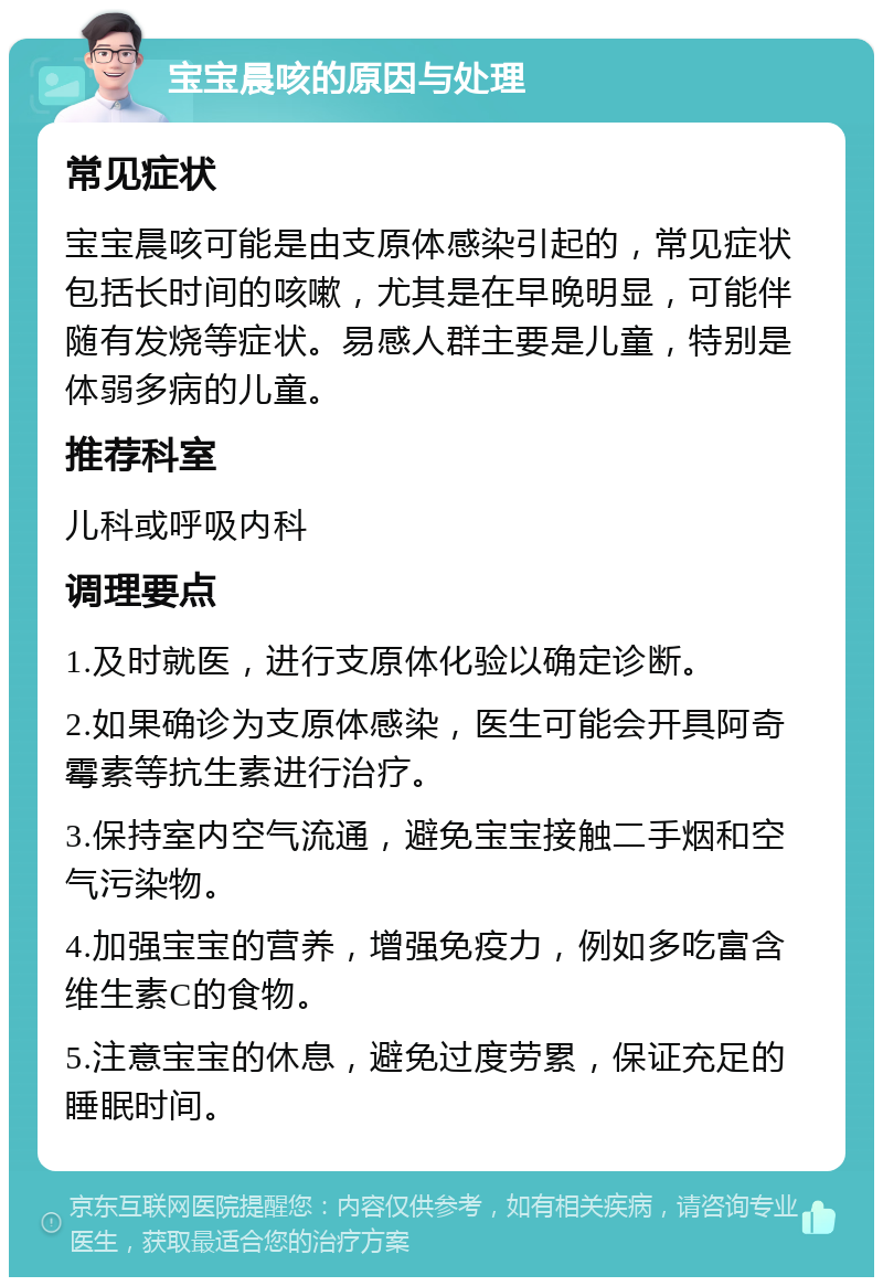 宝宝晨咳的原因与处理 常见症状 宝宝晨咳可能是由支原体感染引起的，常见症状包括长时间的咳嗽，尤其是在早晚明显，可能伴随有发烧等症状。易感人群主要是儿童，特别是体弱多病的儿童。 推荐科室 儿科或呼吸内科 调理要点 1.及时就医，进行支原体化验以确定诊断。 2.如果确诊为支原体感染，医生可能会开具阿奇霉素等抗生素进行治疗。 3.保持室内空气流通，避免宝宝接触二手烟和空气污染物。 4.加强宝宝的营养，增强免疫力，例如多吃富含维生素C的食物。 5.注意宝宝的休息，避免过度劳累，保证充足的睡眠时间。