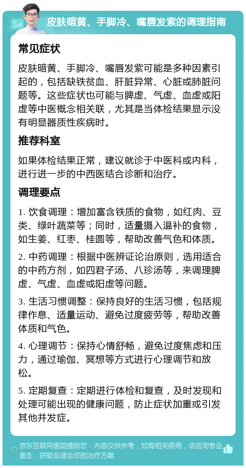 皮肤暗黄、手脚冷、嘴唇发紫的调理指南 常见症状 皮肤暗黄、手脚冷、嘴唇发紫可能是多种因素引起的，包括缺铁贫血、肝脏异常、心脏或肺脏问题等。这些症状也可能与脾虚、气虚、血虚或阳虚等中医概念相关联，尤其是当体检结果显示没有明显器质性疾病时。 推荐科室 如果体检结果正常，建议就诊于中医科或内科，进行进一步的中西医结合诊断和治疗。 调理要点 1. 饮食调理：增加富含铁质的食物，如红肉、豆类、绿叶蔬菜等；同时，适量摄入温补的食物，如生姜、红枣、桂圆等，帮助改善气色和体质。 2. 中药调理：根据中医辨证论治原则，选用适合的中药方剂，如四君子汤、八珍汤等，来调理脾虚、气虚、血虚或阳虚等问题。 3. 生活习惯调整：保持良好的生活习惯，包括规律作息、适量运动、避免过度疲劳等，帮助改善体质和气色。 4. 心理调节：保持心情舒畅，避免过度焦虑和压力，通过瑜伽、冥想等方式进行心理调节和放松。 5. 定期复查：定期进行体检和复查，及时发现和处理可能出现的健康问题，防止症状加重或引发其他并发症。