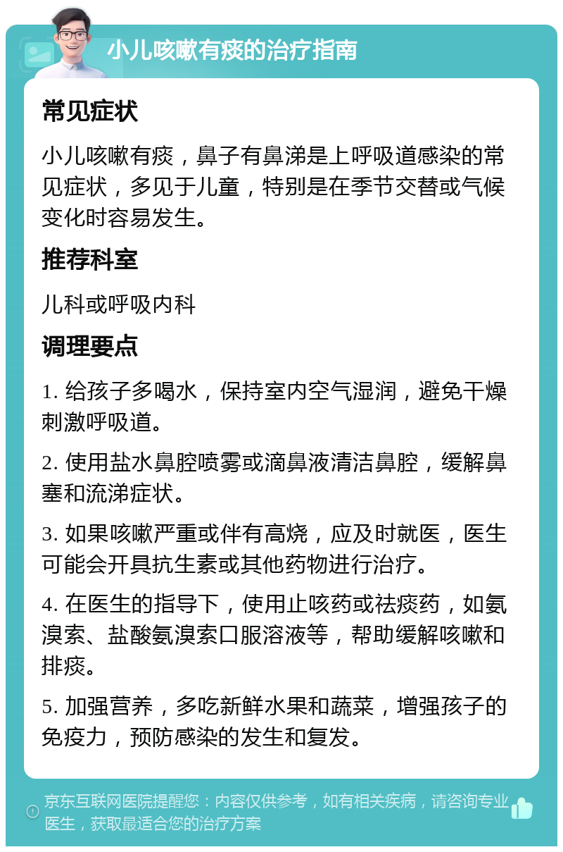 小儿咳嗽有痰的治疗指南 常见症状 小儿咳嗽有痰，鼻子有鼻涕是上呼吸道感染的常见症状，多见于儿童，特别是在季节交替或气候变化时容易发生。 推荐科室 儿科或呼吸内科 调理要点 1. 给孩子多喝水，保持室内空气湿润，避免干燥刺激呼吸道。 2. 使用盐水鼻腔喷雾或滴鼻液清洁鼻腔，缓解鼻塞和流涕症状。 3. 如果咳嗽严重或伴有高烧，应及时就医，医生可能会开具抗生素或其他药物进行治疗。 4. 在医生的指导下，使用止咳药或祛痰药，如氨溴索、盐酸氨溴索口服溶液等，帮助缓解咳嗽和排痰。 5. 加强营养，多吃新鲜水果和蔬菜，增强孩子的免疫力，预防感染的发生和复发。