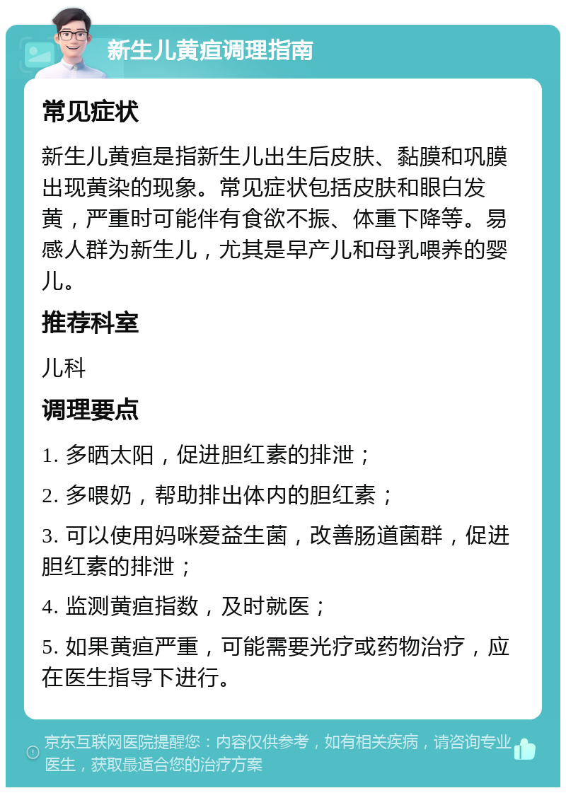 新生儿黄疸调理指南 常见症状 新生儿黄疸是指新生儿出生后皮肤、黏膜和巩膜出现黄染的现象。常见症状包括皮肤和眼白发黄，严重时可能伴有食欲不振、体重下降等。易感人群为新生儿，尤其是早产儿和母乳喂养的婴儿。 推荐科室 儿科 调理要点 1. 多晒太阳，促进胆红素的排泄； 2. 多喂奶，帮助排出体内的胆红素； 3. 可以使用妈咪爱益生菌，改善肠道菌群，促进胆红素的排泄； 4. 监测黄疸指数，及时就医； 5. 如果黄疸严重，可能需要光疗或药物治疗，应在医生指导下进行。