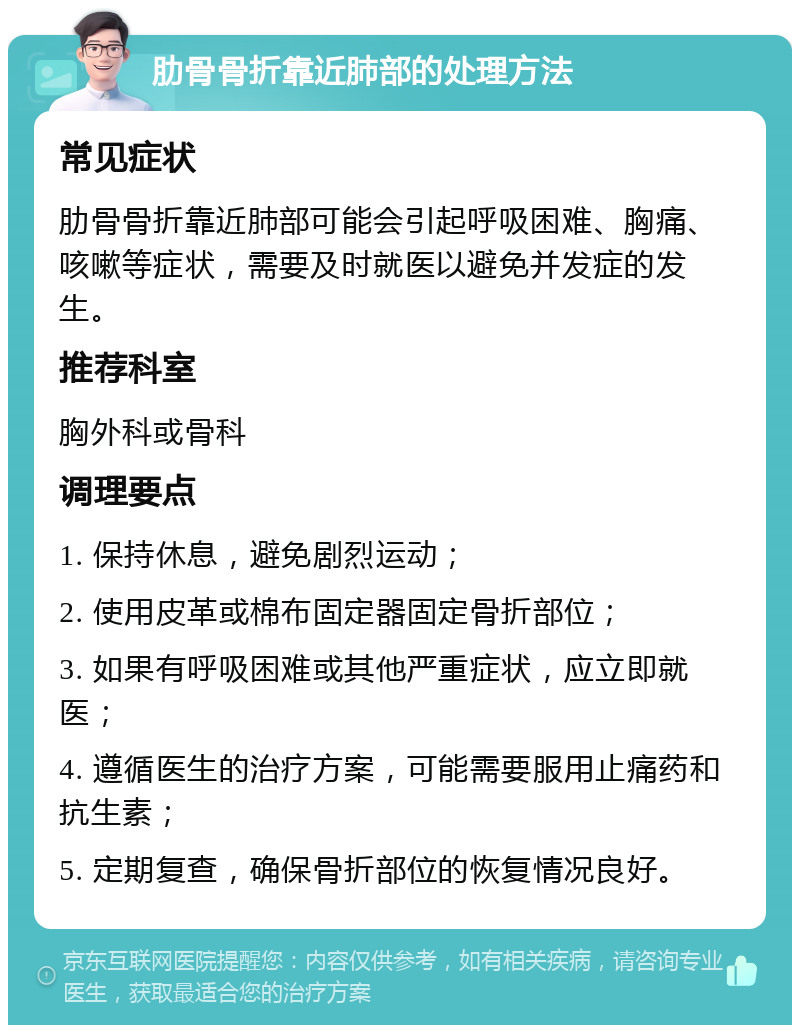 肋骨骨折靠近肺部的处理方法 常见症状 肋骨骨折靠近肺部可能会引起呼吸困难、胸痛、咳嗽等症状，需要及时就医以避免并发症的发生。 推荐科室 胸外科或骨科 调理要点 1. 保持休息，避免剧烈运动； 2. 使用皮革或棉布固定器固定骨折部位； 3. 如果有呼吸困难或其他严重症状，应立即就医； 4. 遵循医生的治疗方案，可能需要服用止痛药和抗生素； 5. 定期复查，确保骨折部位的恢复情况良好。