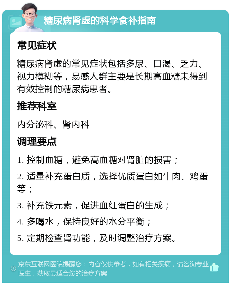 糖尿病肾虚的科学食补指南 常见症状 糖尿病肾虚的常见症状包括多尿、口渴、乏力、视力模糊等，易感人群主要是长期高血糖未得到有效控制的糖尿病患者。 推荐科室 内分泌科、肾内科 调理要点 1. 控制血糖，避免高血糖对肾脏的损害； 2. 适量补充蛋白质，选择优质蛋白如牛肉、鸡蛋等； 3. 补充铁元素，促进血红蛋白的生成； 4. 多喝水，保持良好的水分平衡； 5. 定期检查肾功能，及时调整治疗方案。