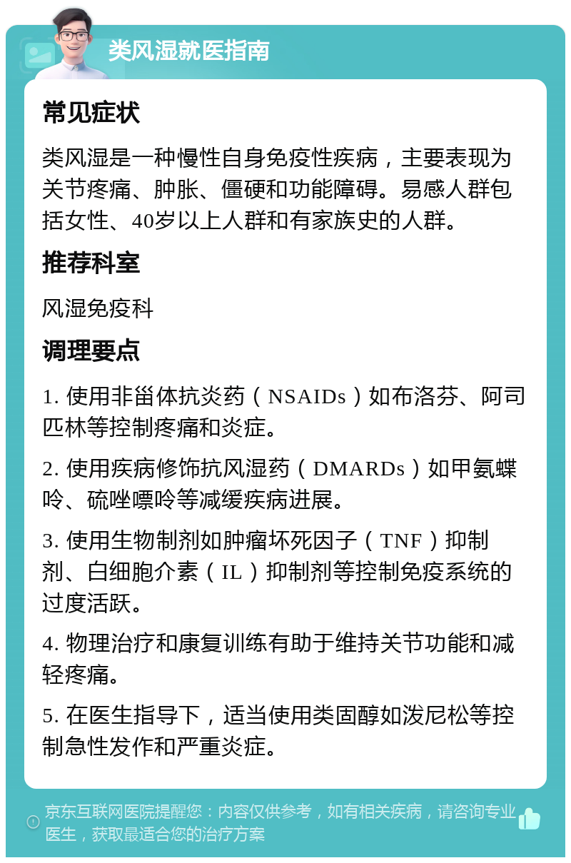 类风湿就医指南 常见症状 类风湿是一种慢性自身免疫性疾病，主要表现为关节疼痛、肿胀、僵硬和功能障碍。易感人群包括女性、40岁以上人群和有家族史的人群。 推荐科室 风湿免疫科 调理要点 1. 使用非甾体抗炎药（NSAIDs）如布洛芬、阿司匹林等控制疼痛和炎症。 2. 使用疾病修饰抗风湿药（DMARDs）如甲氨蝶呤、硫唑嘌呤等减缓疾病进展。 3. 使用生物制剂如肿瘤坏死因子（TNF）抑制剂、白细胞介素（IL）抑制剂等控制免疫系统的过度活跃。 4. 物理治疗和康复训练有助于维持关节功能和减轻疼痛。 5. 在医生指导下，适当使用类固醇如泼尼松等控制急性发作和严重炎症。