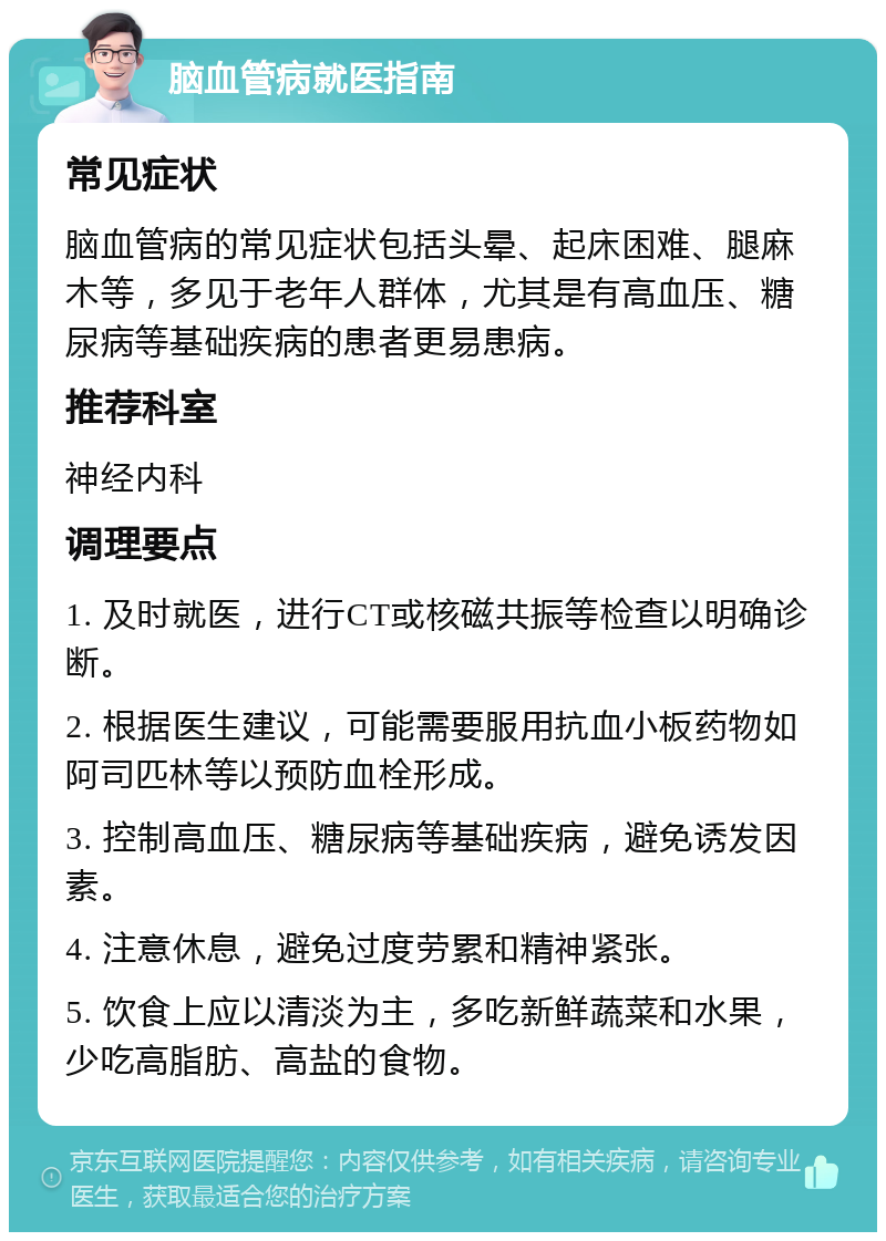 脑血管病就医指南 常见症状 脑血管病的常见症状包括头晕、起床困难、腿麻木等，多见于老年人群体，尤其是有高血压、糖尿病等基础疾病的患者更易患病。 推荐科室 神经内科 调理要点 1. 及时就医，进行CT或核磁共振等检查以明确诊断。 2. 根据医生建议，可能需要服用抗血小板药物如阿司匹林等以预防血栓形成。 3. 控制高血压、糖尿病等基础疾病，避免诱发因素。 4. 注意休息，避免过度劳累和精神紧张。 5. 饮食上应以清淡为主，多吃新鲜蔬菜和水果，少吃高脂肪、高盐的食物。